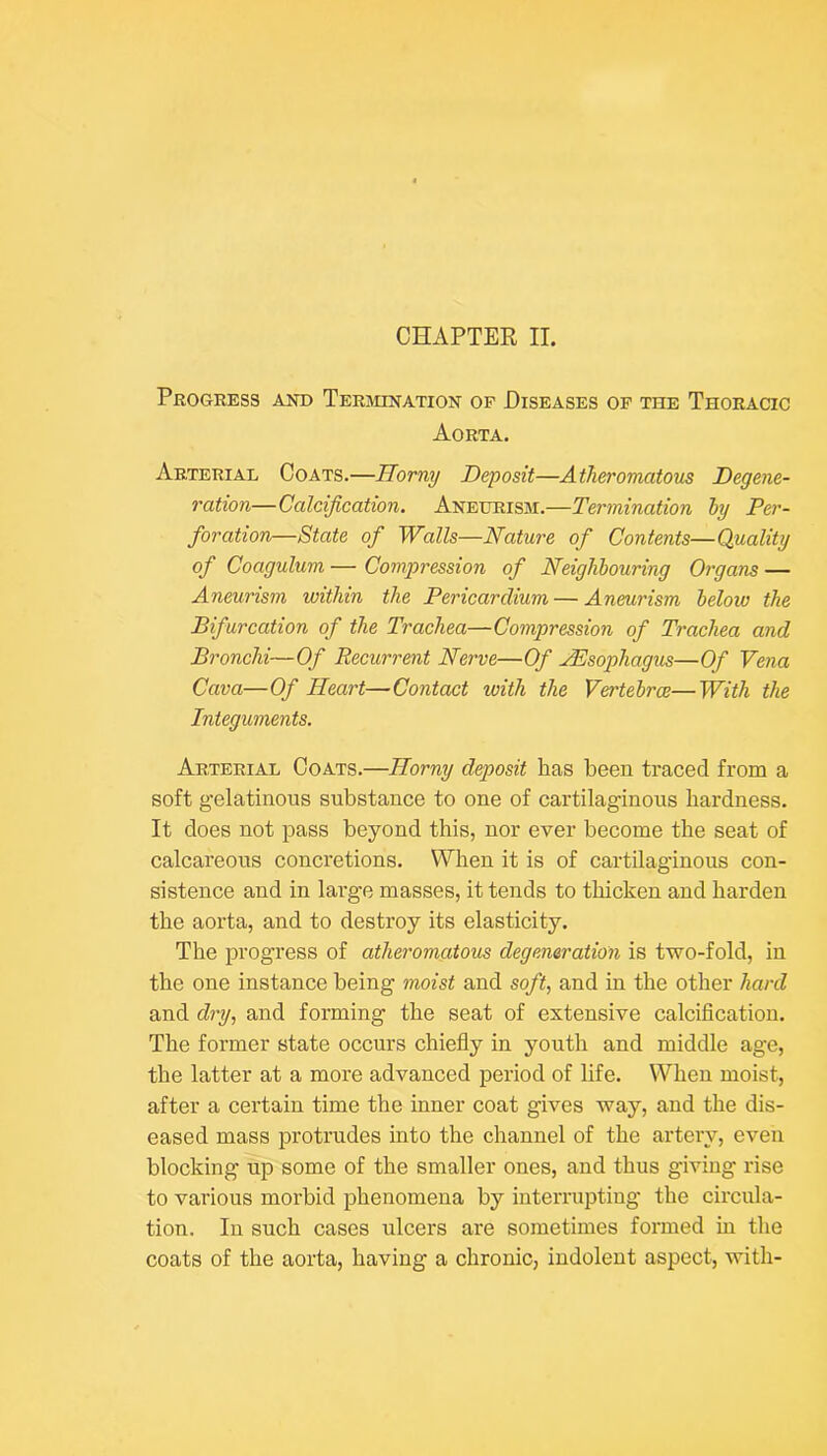 CHAPTER II. Progress aistd Terivunation op Diseases op the Thoracic Aorta. Arterial Coats.—Horny Deposit—Atheromatous Degene- ration—Calcification. Aneurism.—Termination ly Per- foration—State of Walls—Nature of Contents—Quality of Coagulum — Compression of Neighbouring Organs — Aneurism within the Pericardium — Aneurism helow the Bifurcation of the Trachea—Compression of Trachea and Bronchi—Of Recurrent Nerve—Of JEsophagus—Of Vena Cava—Of Heart—Contact with the Vertebrae—With the Integuments. Arterial Coats.—Horny deposit has been traced from a soft gelatinous substance to one of cartilaginous hardness. It does not pass beyond this, nor ever become the seat of calcareous concretions. When it is of cartilaginous con- sistence and in large masses, it tends to thicken and harden the aorta, and to destroy its elasticity. The progress of atheromatous degeneration is two-fold, in the one instance being moist and soft, and in the other hard and dry, and forming the seat of extensive calcification. The former state occurs chiefly in youth and middle age, the latter at a more advanced period of life. When moist, after a certain time the inner coat gives way, and the dis- eased mass protrudes into the channel of the artery, even blocking up some of the smaller ones, and thus giving rise to various morbid phenomena by interrupting the circula- tion. In such cases ulcers are sometimes formed in the coats of the aorta, having a chronic, indolent aspect, with-