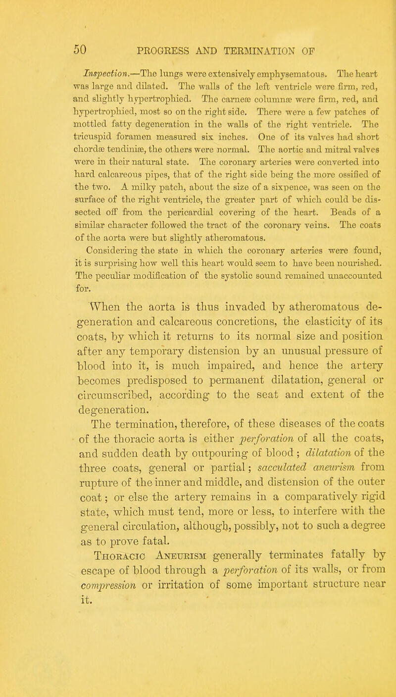 Inspection.—The lungs were extensively emphysematous. The heart was large and dilated. The walls of the left ventricle were firm, red, and slightly hypertrophied. The cameos eolumnas were firm, red, and hypertrophied, most so on the right side. There were a few patches of mottled fatty degeneration in the walls of the right ventricle. The tricuspid foramen measured six inches. One of its valves had short chordos tendinife, the others were normal. The aortic and mitral valves were in their natural state. The coronary arteries were eonverted into hard calcareous pipes, that of the right side being the more ossified of the two. A milky patch, about the size of a sixpence, was seen on the surface of the right ventricle, the greater part of which could be dis- sected off from the pericardial covering of the heart. Beads of a similar character followed the tract of the coronary veins. The coats of the aorta were but slightly atheromatous. Considering the state in which the coronary arteries were found, it is sm’prising how well this heart would seem to have been nourished. The peculiar modification of the systolic soimd remained unaccounted for. When the aorta is thus invaded by atheromatous de- generation and calcareous concretions, the elasticity of its coats, by which it returns to its nonnal size and position after any temporary distension by an unusual pressure of blood into it, is much impaired, and hence the artery becomes predisposed to permanent dilatation, general or circumscribed, according to the seat and extent of the degeneration. The termination, therefore, of these diseases of the coats of the thoracic aorta is either perforation of all the coats, and sudden death by outpouring of blood ; dilatation of the three coats, general or partial; sacculated aneurism from rupture of the inner and middle, and distension of the outer coat; or else the artery remains in a comparatively rigid state, which must tend, more or less, to interfere with the general circulation, although, possibly, not to such a degree as to prove fatal. Thoracic Aneurism generally terminates fatally by escape of blood through a perforation of its walls, or from compression or irritation of some important structure near it.