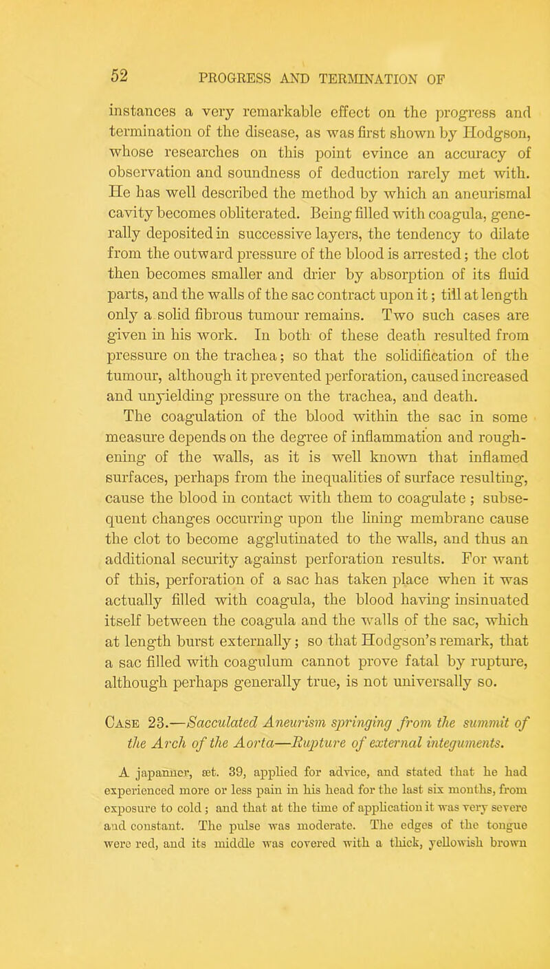 instances a very remarkable effect on the progress and termination of the disease, as was first shown by Hodgson, whose researches on this point evince an accuracy of observation and soundness of deduction rarely met with. He has well described the method by which an aneurismal cavity becomes obhterated. Being filled with coagula, gene- rally deposited in successive layers, the tendency to dilate from the outward pressure of the blood is arrested; the clot then becomes smaller and drier by absorption of its fluid parts, and the walls of the sac contract upon it; till at length only a solid fibrous tumour remains. Two such cases are given in his work. In both of these death resulted from pressure on the trachea; so that the solidification of the tumour, although it prevented perforation, caused increased and unyielding pressure on the trachea, and death. The coagulation of the blood within the sac in some measure depends on the degree of inflammation and rough- ening of the walls, as it is well known that inflamed surfaces, perhaps from the inequalities of surface resulting, cause the blood in contact with them to coagulate ; subse- quent changes occurring upon the fining membrane cause the clot to become agglutinated to the walls, and thus an additional secm’ity against perforation results. For want of this, perforation of a sac has taken place when it was actually filled with coagula, the blood having insinuated itself between the coagula and the walls of the sac, which at length burst externally; so that Hodgson’s remark, that a sac filled with coagulum cannot prove fatal by rupture, although perhaps generally true, is not universally so. Case 23.—Sacculated Aneurism springing from the summit of the Arch of the Aorta—Rup>ture of external integuments. A japanner, set. 39, applied for advice, and stated that he had experienced more or less pain in his head for the last six months, from exposure to cold; and that at the time of appUcation it was very severe and constant. The pulse was moderate. The edges of the tongue were red, and its middle was covered with a thick, yellowish brown