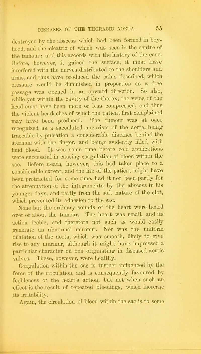 destroyed by the abscess -which had been fomied in boy- hood, and the cicatrix of which was seen in the centre of the tumour ; and tliis accords with the history of the case. Before, however, it gained the surface, it must have mterfered with the nerves distributed to the shoulders and arms, and thus have produced the pains described, which pressure Avoidd be diminished in proportion as a free passage was opened m an upward dnection. So also, while yet within the cavity of the thorax, the veins of the head must have been more or less compressed, and thus the violent headaches of which the patient first complained may have been produced. The tumom’ was at once recognized as a sacculated aneurism of the aorta, being traceable by pulsation a considerable distance behind the sternum vdth the finger, and being e-ridently filled with fluid blood. It was some time before cold applications were successful in causing coagulation of blood -within the sac. Before death, however, this had taken place to a considerable extent, and the life of the patient might have been protracted for some time, had it not been partly for the attenuation of the integuments by the abscess in his younger days, and partly from the soft nature of the clot, which prevented its adhesion to the sac. None but the ordinary sounds of the heart were heard over or about the tumour. The heart was small, and its action feeble, and therefore not such as would easily generate an abnormal murmur. Nor was the uniform dilatation of the aorta, which was smooth, likely to give rise to any murmur, although it might have impressed a particular character on one originating in diseased aortic valves. These, however, were healthy. Coagulation within the sac is further influenced by the force of the circulation, and is consequently favoured by feebleness of the heart’s action, but not when such an effect is the result of repeated bleedings, which increase its irritability. Again, the circulation of blood within the sac is to some