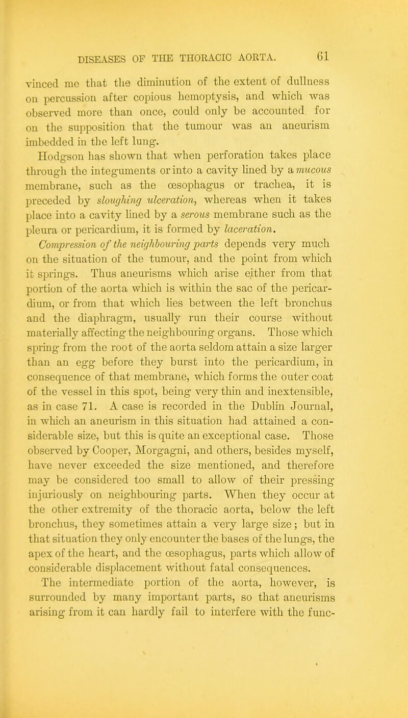 vincecl me that the diminution of the extent of dullness on percussion after copious hemoptysis, and which was observed more than once, could only be accounted for on the supposition that the tumour was an aneurism imbedded iu the left lung. Hodgson has shown that when perforation takes place through the integuments or into a cavity lined by a mucous membrane, such as the oesophagus or trachea, it is preceded by sloughing ulceration^ whereas when it takes place into a cavity liued by a serous membrane such as the pleura or pericardium, it is formed by laceration. Compression of the neighbouring parts depends very much on the situation of the tumour, and the point from which it springs. Thus aneurisms which arise either from that portion of the aorta which is within the sac of the peiicar- dium, or from that which lies between the left bronchus and the diaphi-agm, usually run their course without materially affecting the neighbouring organs. Those which spring from the root of the aorta seldom attain a size larger than an egg before they burst into the pericardium, in consequence of that membrane, which forms the outer coat of the vessel in this spot, being very thin and inextensible, as in case 71. A case is recorded in the Dublin Journal, in which an aneurism in this situation had attained a con- siderable size, but this is quite an exceptional case. Those observed by Cooper, Morgagni, and others, besides myself, have never exceeded the size mentioned, and therefore may be considered too small to allow of their pressing injuriously on neighbouring parts. When they occur at the other extremity of the thoracic aorta, below the left bronchus, they sometimes attain a very large size; but in that situation they only encounter the bases of the lungs, the apex of the heart, and the oesophagus, parts which allow of considerable displacement without fatal consequences. The intermediate portion of the aorta, however, is surrounded by many important parts, so that aneurisms arising from it can hardly fail to interfere with the func-