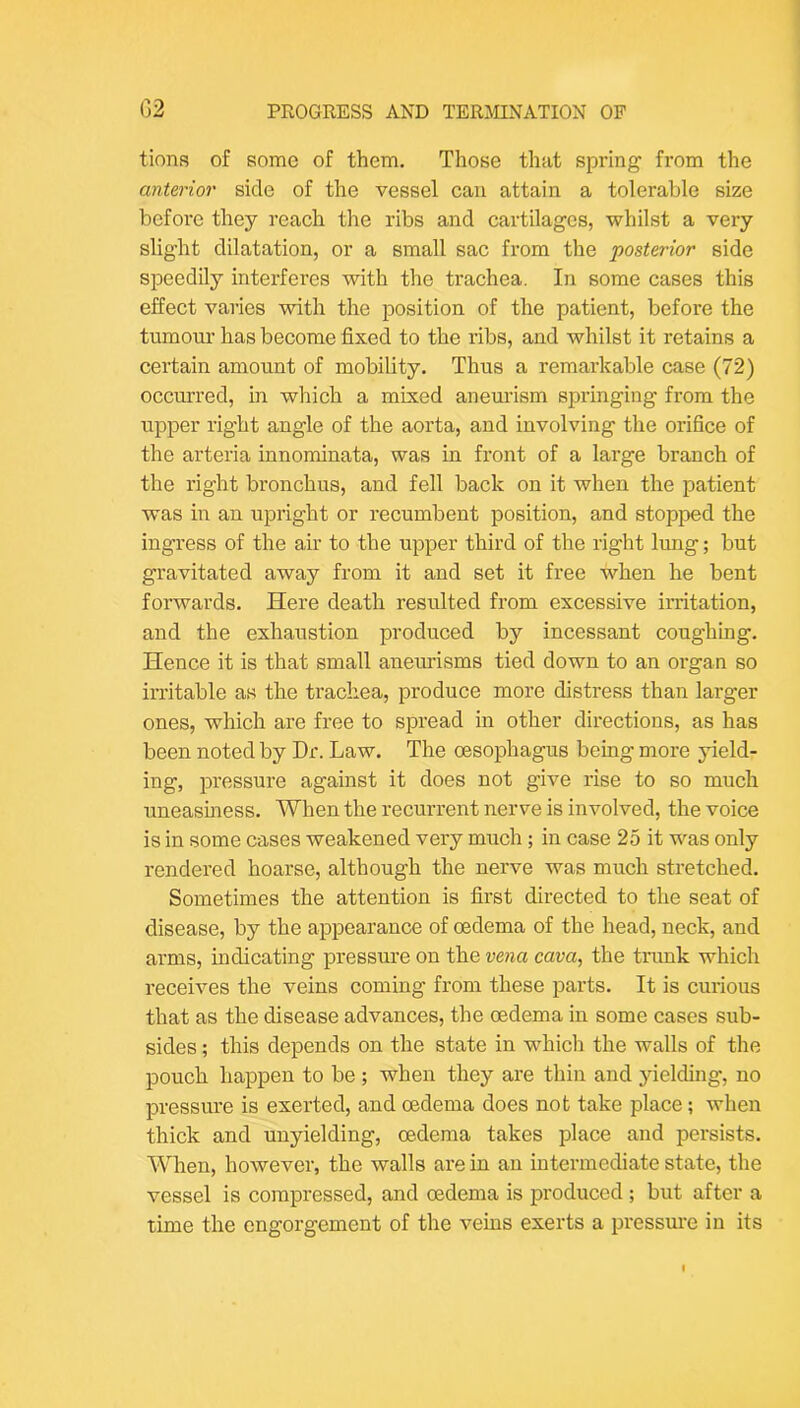 tions of some of them. Those that spring' from the mterior side of the vessel can attain a tolerable size before they reach the ribs and cartilages, whilst a very slight dilatation, or a small sac from the posterior side speedily interferes with the trachea. In some cases this effect varies with the position of the patient, before the tumour has become fixed to the ribs, and whilst it retains a certain amount of mobility. Thus a remarkable case (72) occurred, in which a mixed aneurism springing from the upper right angle of the aorta, and involving the orihce of the arteria innominata, was in front of a large branch of the right bronchus, and fell back on it when the patient was in an upright or recumbent position, and stopped the ingress of the air to the upper third of the right lung; but gravitated away from it and set it free when he bent forwards. Here death resulted from excessive irritation, and the exhaustion produced by incessant coughing. Hence it is that small aneurisms tied down to an organ so irritable as the trachea, produce more distress than larger ones, which are free to spread in other directions, as has been noted by Dr. Law. The oesophagus being more yield- ing, pressure against it does not give rise to so much uneasiness. When the recurrent nerve is involved, the voice is in some cases weakened very much ; in case 25 it was only rendered hoarse, although the nerve was much stretched. Sometimes the attention is first directed to the seat of disease, by the appearance of oedema of the head, neck, and arms, indicating pressure on the vena cava, the trunk which receives the veins coming from these parts. It is curious that as the disease advances, the oedema in some cases sub- sides ; this depends on the state in which the walls of the pouch happen to be ; when they are thin and jdelding, no pressure is exerted, and oedema does not take place; when thick and unyielding, oedema takes place and persists. When, however, the walls are in an intermediate state, the vessel is compressed, and oedema is produced; but after a time the engorgement of the veins exerts a pressm-e in its