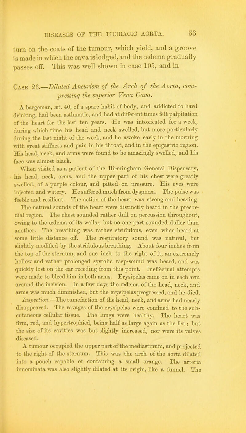 turn on the coats of the tumour, which yield, and a groove is made in which the cava islodged, and the oedema gradually passes off. This was well shown in case 105, and in Case 26.—Dilated Aneunsm of the Arch of the Aorta, com- j)7-essing the stipe^'ior Vena Cava. A bargeman, let. 40, of a spare habit of body, and addicted to bard drinking, bad been asthmatic, and bad at different times felt palpitation of the heart for the last ten years. He was intoxicated for a week, dining which time his head and neck swelled, but more particularly during the last night of the week, and he awoke early in the morning with great stiffness and pain in his throat, and in the epigastric region. His head, neck, and arms were found to be amazingly swelled, and his face was almost black. Wlien visited as a patient of the Birmingham G-eneral Dispensary, his head, neck, arms, and the upper part of his chest were greatly swelled, of a purple colour, and pitted on pressure. His eyes were nijected and watery. He suffered much from dyspnoea. The pidse was feeble and resilient. The action of the heart was strong and heaving. The natural sounds of the heart were distinctly heal’d in the precor- dial region. The chest sounded rather dull on percussion throughout, owing to the oedema of its walls ; but no one part sounded duller than another. The breathing was rather stridulous, even when heard at some Uttle distance off. The resphatory sound was natural, but slightly modified by the stridulous breathing. About four inches from the top of the sternum, and one inch to the right of it, an extremely hollow and rather prolonged systohe rasp-sound was heard, and was quickly lost on the ear receding from this point. Ineffectual attempts were made to bleed him in both arms. Erysipelas came on in each ai’m around the incision. In a few days the mdema of the head, neck, and arms was much diminished, but the erysipelas progressed, and he died. Inspection.—The tumefaction of the head, neck, and arms had nearly disappeared. The ravages of the erysipelas were confined to the sub- cutaneous cellular tissue. The lungs were healthy. The heart was firm, red, and hypertrophied, being half as large again as the fist; but the size of its cavities was but shghtly increased, nor were its valves diseased. A tumour occupied the upper part of the mediastinum, and projected to the right of the sternum. This was the arch of the aorta dilated into a pouch capable of containing a small orange. The artoria innominata was also slightly dilated at its origin, hke a funnel. The