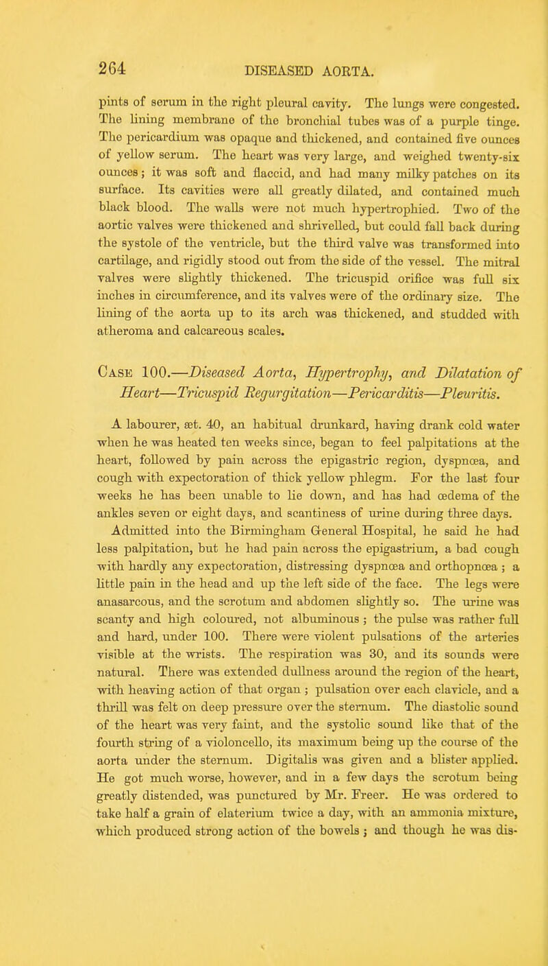 pints of serum in the right pleural cavity. The lungs were congested. The Uning membrane of the bronchial tubes was of a purple tinge. The pericardium was opaque and thickened, and contained five ounces of yellow serum. The heart was very large, and weighed twenty-six ounces; it was soft and flaccid, and had many milky patches on its surface. Its cavities were all greatly dilated, and contained much black blood. The walls were not much hypertrophied. Two of the aortic valves were thickened and shrivelled, but could fall back during the systole of the ventricle, but the third valve was transformed into cartilage, and rigidly stood out from the side of the vessel. The mitral valves were shghtly thickened. The tricuspid orifice was full six niches in circumference, and its valves were of the ordinary size. The lining of the aorta up to its arch was thickened, and studded with atheroma and calcareous scales. Case 100.—Diseased Aorta, Hypertrophy, and Dilatation of Heart—Tricuspid Regurgitation—Pen-icarditis—Pleuritis. A labourer, set. 40, an habitual drunkard, having drank cold water when he was heated ten weeks since, began to feel palpitations at the heart, followed by pain across the epigastric region, dyspnoea, and cough with expectoration of thick yellow phlegm. For the last four weeks he has been imable to lie down, and has had oedema of the ankles seven or eight days, and scantiness of urine during three days. Admitted into the Birmingham G-eneral Hospital, he said he had less palpitation, but he had pain across the epigastrium, a bad cough with hardly any expectoration, distressing dyspnoea and orthopnoea ; a httle pain in the head and up the left side of the face. The legs were anasarcous, and the scrotum and abdomen shghtly so. The urine was scanty and high coloured, not albuminous ; the pulse was rather full and hard, under 100. There were violent pulsations of the arteries visible at the wrists. The respiration was 30, and its sounds were natural. There was extended dullness around the region of the heart, with heaving action of that organ ; pulsation over each clavicle, and a thrill was felt on deep pressure over the sternum. The diastohc sound of the heart was very faint, and the systolic sound like that of the fourth string of a violoncello, its maximmn being up the course of the aorta under the sternum. Digitalis was given and a bhster applied. He got much worse, however, and in a few days the scrotum being greatly distended, was punctured by Mr. Freer. He was ordered to take half a grain of elaterium twice a day, with an ammonia mixture, which produced strong action of the bowels ; and though he was dis-