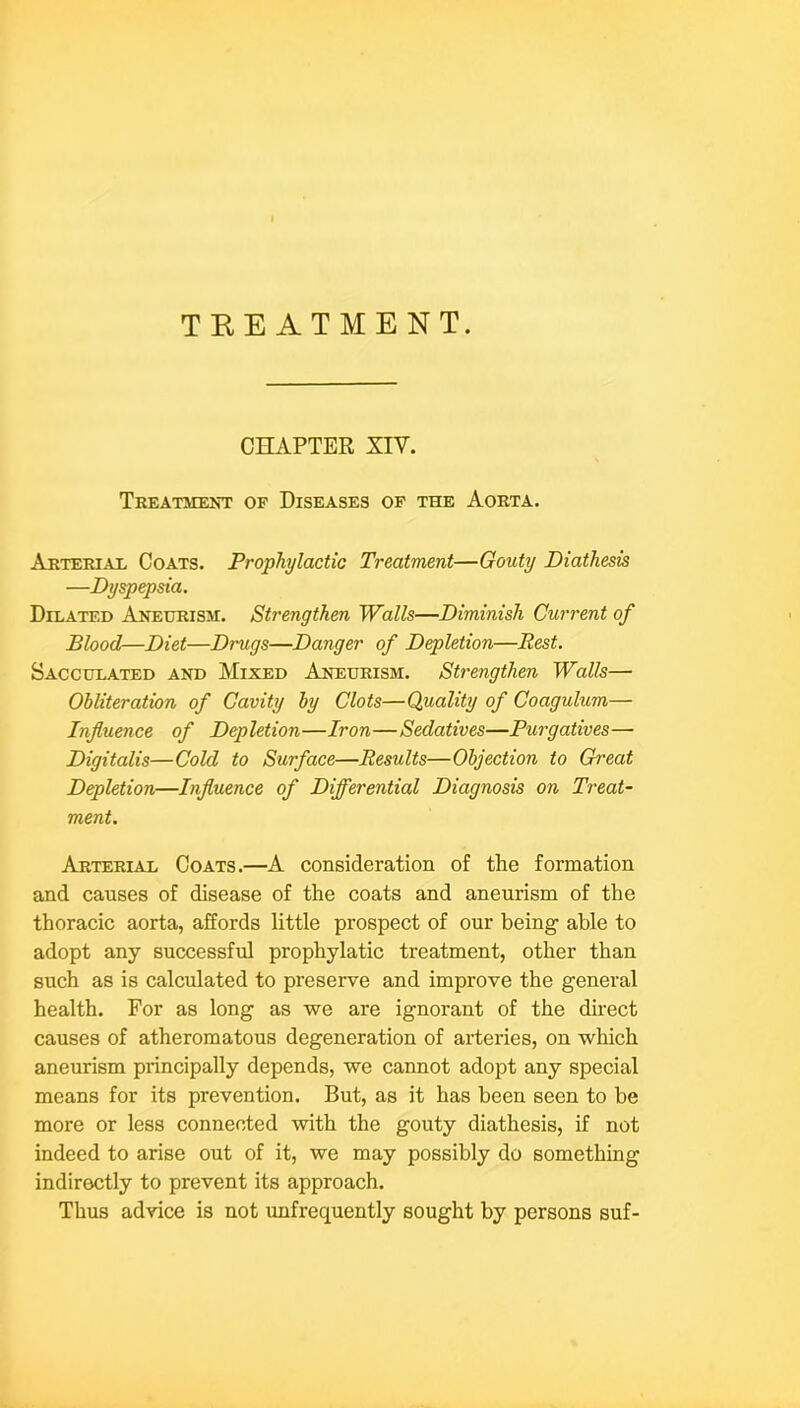 TEEATMENT. CHAPTER XIV. Treatment op Diseases op the Aorta. Arterial Coats. Prophylactic Treatment—Gouty Diathesis —Dyspepsia. Dilated Aneurism. Strengthen Walls—Diminish Current of Blood—Diet—Drugs—Danger of Depletion—Rest. Sacculated and Mixed Aneurism. Strengthen Walls— Obliteration of Cavity by Clots—Quality of Coagulum— Influence of Depletion—Iron—Sedatives—Purgatives— Digitalis—Cold to Surface—Results—Objection to Great Depletion—Influence of Differential Diagnosis on Treat- ment. Arterial Coats.—A consideration of the formation and causes of disease of the coats and aneurism of the thoracic aorta, affords little prospect of our being able to adopt any successful prophylatic treatment, other than such as is calculated to preserve and improve the general health. For as long as we are ignorant of the direct causes of atheromatous degeneration of arteries, on which aneurism principally depends, we cannot adopt any special means for its prevention. But, as it has been seen to be more or less connected with the gouty diathesis, if not indeed to arise out of it, we may possibly do something indirectly to prevent its approach. Thus advice is not unfrequently sought by persons suf-