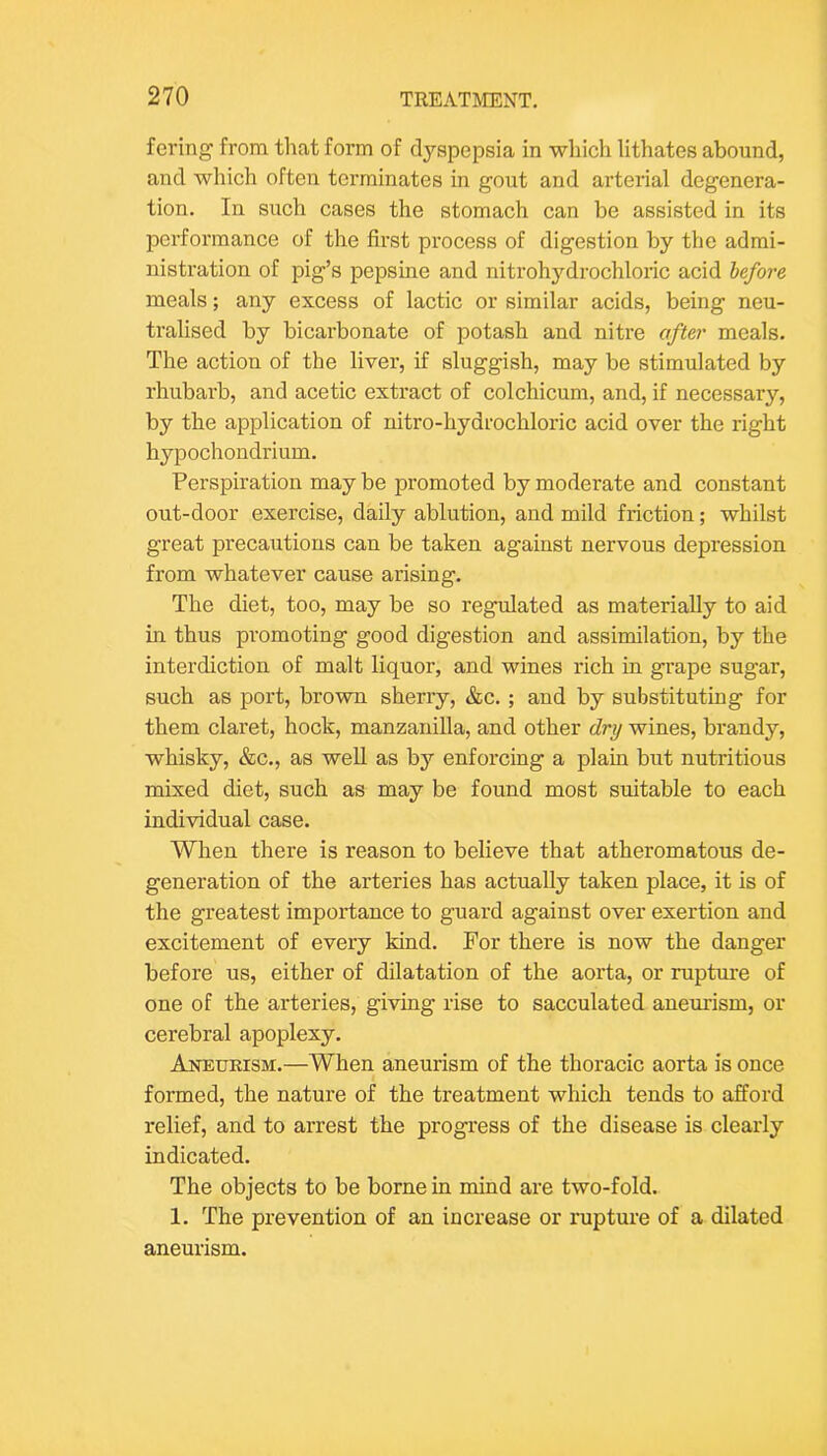 fering from that form of dyspepsia in which lithates abound, and which often terminates in gout and arterial degenera- tion. In such cases the stomach can be assisted in its performance of the first process of digestion by the admi- nistration of pig’s pepsine and nitroh3'^drochloric acid before meals; any excess of lactic or similar acids, being neu- tralised by bicarbonate of potash and nitre after meals. The action of the liver, if sluggish, may be stimulated by rhubarb, and acetic extract of colchicum, and, if necessary, by the application of nitro-hydrochloric acid over the right hypochondrium. Perspiration may be promoted by moderate and constant out-door exercise, daily ablution, and mild friction; whilst great precautions can be taken against nervous depression from whatever cause arising. The diet, too, may be so regulated as materially to aid in thus promoting good digestion and assimilation, by the interdiction of malt liquor, and wines rich in grape sugar, such as port, brown sherry, &c. ; and by substituting for them claret, hock, manzanilla, and other dry wines, brandy, whisky, &c., as well as by enforcing a plain but nutritious mixed diet, such as may be found most suitable to each individual case. When there is reason to believe that atheromatous de- generation of the arteries has actually taken place, it is of the greatest importance to guard against over exertion and excitement of every kind. For there is now the danger before us, either of dilatation of the aorta, or rupture of one of the arteries, giving rise to sacculated aneurism, or cerebral apoplexy. Aneurism.—When aneurism of the thoracic aorta is once formed, the nature of the treatment which tends to afford relief, and to arrest the progress of the disease is clearly indicated. The objects to be borne in mind are two-fold. 1. The prevention of an increase or rupture of a dilated aneurism.