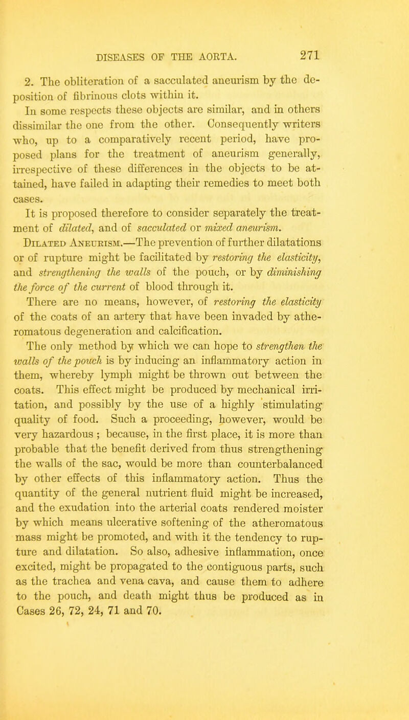 2. The obliteration of a sacculated aneurism by the de- position of fibrinous clots withiu it. In some respects these objects are similar, and in others dissimilar the one from the other. Consequently writers who, up to a comparatively recent period, have pro- posed plans for the treatment of aneurism generally, irrespective of these differences in the objects to be at- tained, have failed in adapting them remedies to meet both cases. It is proposed therefore to consider separately the treat- ment of dilated, and of saccidated or mixed aneurism. Dilated iri^EURiSM,—The prevention of further dilatations or of rupture might be facilitated by restoring the elasticity, and strengthening the walls of the pouch, or by diminishing the force of the current of blood through it. There are no means, however, of restoring the elasticity of the coats of an artery that have been invaded by athe- romatous degeneration and calcification. The only method by which we can hope to strengthen the walls of the pouch is by inducing an inflammatory action in them, whereby lymph might be thrown out between the coats. This effect might be produced by mechanical irri- tation, and possibly by the use of a highly stimulating quality of food. Such a proceeding, however, would be very hazardous ; because, in the first place, it is more than probable that the benefit derived from thus strengthening the walls of the sac, would be more than counterbalanced by other effects of this inflammatoiy action. Thus the quantity of the general nutrient fluid might be increased, and the exudation into the arterial coats rendered moister by which means ulcerative softening of the atheromatous mass might be promoted, and with it the tendency to rup- ture and dilatation. So also, adhesive inflammation, once excited, might be propagated to the contiguous parts, such as the trachea and vena cava, and cause them to adhere to the pouch, and death might thus be produced as in Cases 26, 72, 24, 71 and 70.
