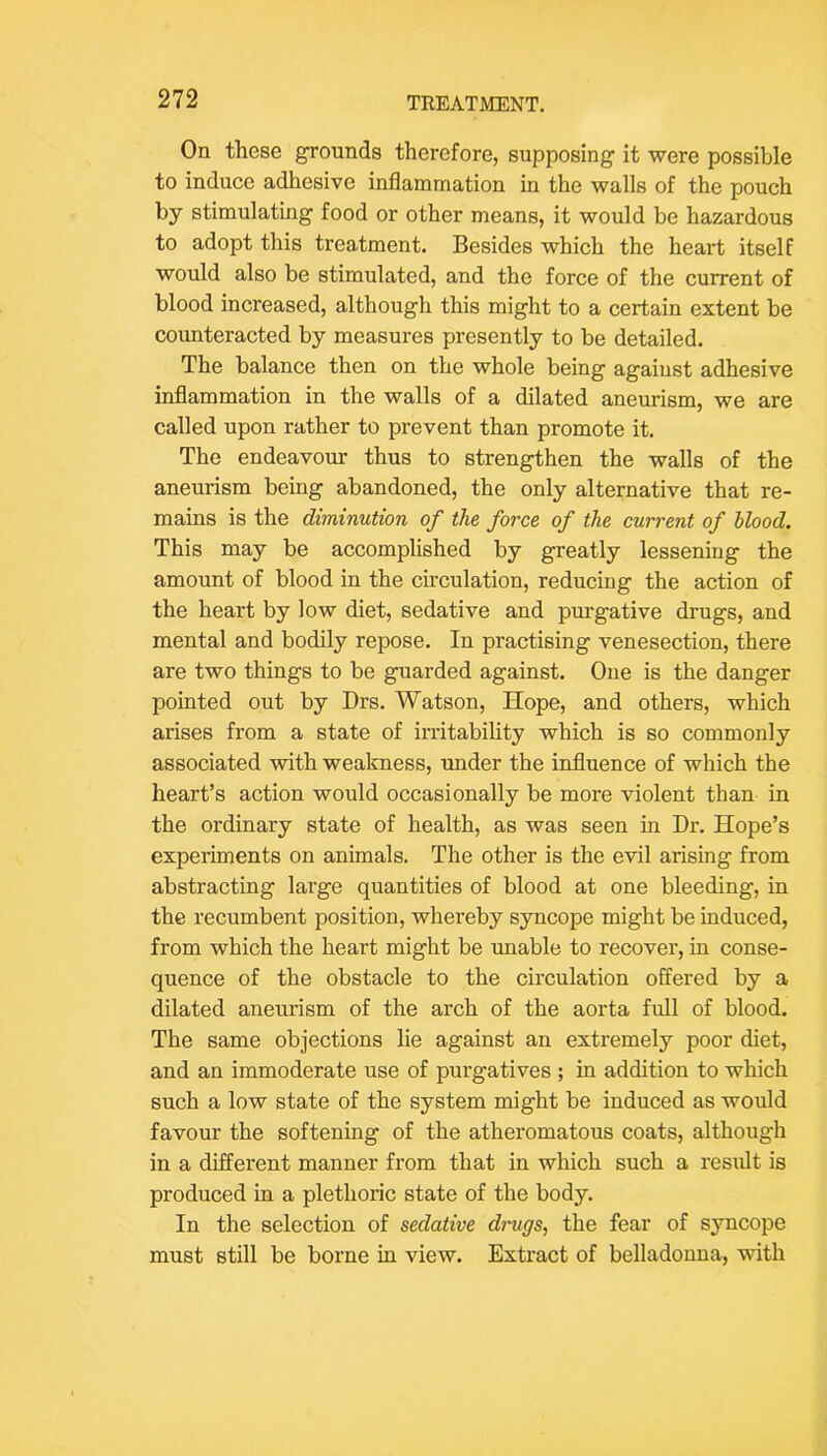 On these grounds therefore, supposing it were possible to induce adhesive inflammation in the walls of the pouch by stimulating food or other means, it would be hazardous to adopt this treatment. Besides which the heart itself would also be stimulated, and the force of the current of blood increased, although this might to a certain extent be counteracted by measures presently to be detailed. The balance then on the whole being against adhesive inflammation in the walls of a dilated aneurism, we are called upon rather to prevent than promote it. The endeavour thus to strengthen the walls of the aneurism being abandoned, the only alternative that re- mains is the diminution of the force of the current of blood. This may be accomplished by greatly lessening the amount of blood in the chculation, reducing the action of the heart by low diet, sedative and purgative drugs, and mental and bodily repose. In practising venesection, there are two things to be guarded against. One is the danger pointed out by Drs. Watson, Hope, and others, which arises from a state of irritabiUty which is so commonly associated with weakness, under the influence of which the heart’s action would occasionally be more violent than in the ordinary state of health, as was seen in Dr. Hope’s experiments on animals. The other is the evil arising from abstracting large quantities of blood at one bleeding, in the recumbent position, whereby syncope might be induced, from which the heart might be unable to recover, in conse- quence of the obstacle to the circulation offered by a dilated aneurism of the arch of the aorta full of blood. The same objections lie against an extremely poor diet, and an immoderate use of purgatives ; in addition to which such a low state of the system might be induced as would favour the softening of the atheromatous coats, although in a different manner from that in which such a result is produced in a plethoric state of the body. In the selection of sedative drugs, the fear of syncope must still be borne in view. Extract of belladonna, with