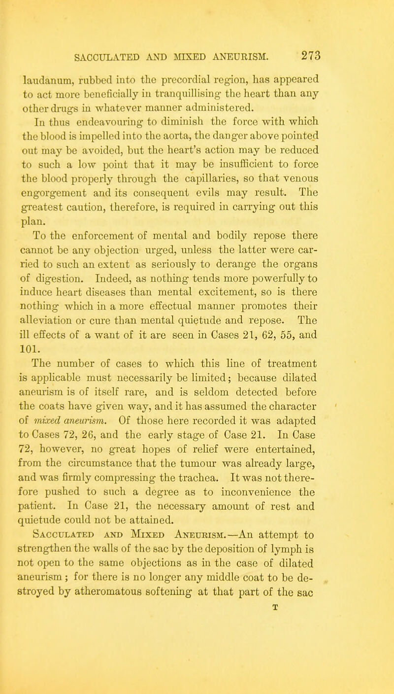 laudanum, rubbed into the precordial region, has appeared to act more beneficially in tranquillising the heart than any other drugs in whatever manner administered. In thus endeavouring to diminish the force with which the blood is impelled into the aorta, the danger above pointed out may be avoided, but the heart’s action may be reduced to such a low point that it may be insufficient to force the blood properly through the capillaries, so that venous engorgement and its consequent evils may result. The greatest caution, therefore, is required in carrying out this plan. To the enforcement of mental and bodily repose there cannot be any objection urged, unless the latter were car- ried to such an extent as seriously to derange the organs of digestion. Indeed, as nothing tends more powerfully to induce heart diseases than mental excitement, so is there nothing which in a more effectual manner promotes their alleviation or cure than mental quietude and repose. The ill effects of a want of it are seen in Cases 21, 62, 55, and 101. The number of cases to which this line of treatment is applicable must necessarily be limited; because dilated aneurism is of itself rare, and is seldom detected before the coats have given way, and it has assumed the character of mixed aneurism. Of those here recorded it was adapted to Cases 72, 26, and the early stage of Case 21, In Case 72, however, no great hopes of relief were entertained, from the circumstance that the tumour was already large, and was firmly compressing the trachea. It was not there- fore pushed to such a degree as to inconvenience the patient. In Case 21, the necessary amomit of rest and quietude could not be attained. Sacculated and Mixed Aneurism.—An attempt to strengthen the walls of the sac by the deposition of lymph is not open to the same objections as in the case of dilated aneurism ; for there is no longer any middle coat to be de- stroyed by atheromatous softening at that part of the sac T