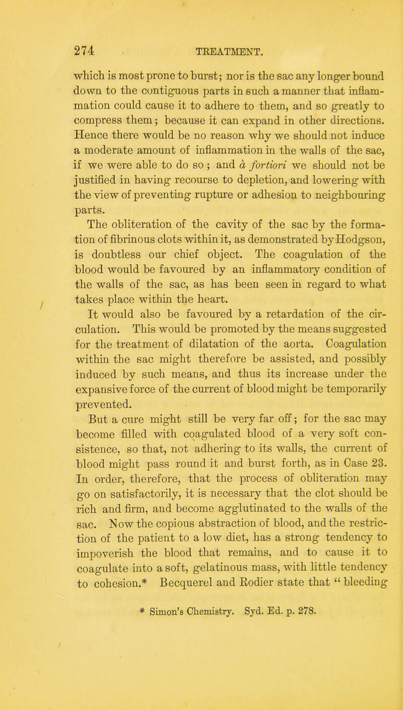 which is most prone to burst; nor is the sac any longer bound down to the contiguous parts in such a manner that inflam- mation could cause it to adhere to them, and so greatly to compress them; because it can expand in other directions. Hence there would be no reason why we should not induce a moderate amount of inflammation in the walls of the sac, if we were able to do so ; and a fortiori we should not be justified in having recourse to depletion, and lowering with the view of preventing rupture or adhesion to neighbouring parts. The obliteration of the cavity of the sac by the forma- tion of fibrinous clots within it, as demonstrated by Hodgson, is doubtless our chief object. The coagulation of the blood would be favoured by an inflammatory condition of the walls of the sac, as has been seen in regard to what takes place within the heart. It would also be favoured by a retardation of the cir- culation. This would be promoted by the means suggested for the treatment of dilatation of the aorta. Coagulation within the sac might therefore be assisted, and possibly induced by such means, and thus its increase under the expansive force of the current of blood might be temporarily prevented. But a cure might still be very far off; for the sac may become filled with coagulated blood of a very soft con- sistence, so that, not adhering to its walls, the current of blood might pass round it and burst forth, as in Case 23. In order, therefore, that the process of obliteration may go on satisfactorily, it is necessary that the clot should be rich and firm, and become agglutinated to the walls of the sac. Now the copious abstraction of blood, and the restric- tion of the patient to a low diet, has a strong tendency to impoverish the blood that remains, and to cause it to coagulate into a soft, gelatinous mass, with little tendency to cohesion.* Becquerel and Eodier state that “ bleeding * Simon’s Chemistry. Syd. Ed. p. 278.