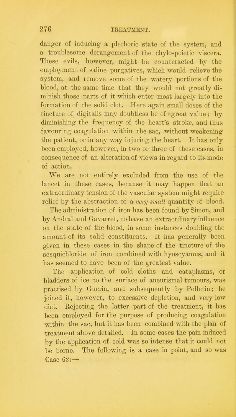danger of inducing a plethoric state of the system, and a troublesome derangement of the chylo-poietic viscera. These evils, however, might be countei’acted by the employment of saline purgatives, which would relieve the system, and remove some of the watery portions of the blood, at the same time that they would not greatly di- minish those parts of it which enter most largely into the formation of the solid clot. Here again small doses of the tincture of digitalis may doubtless be of • great value ; by diminishing the frequency of the heart’s stroke, and thus favouring coagulation within the sac, without weakening the patient, or in any way injuring the heart. It has only been employed, however, in two or three of these cases, in consequence of an alteration of views in regard to its mode of action. We are not entirely excluded from the use of the lancet in these cases, because it may happen that an extraordinary tension of the vascular system might require relief by the abstraction of a very small quantity of blood. The administration of iron has been found by Simon, and by Andral and Gavarret, to have an extraordinary influence on the state of the blood, in some instances doubling the amount of its solid constituents. It has generally been given in these cases in the shape of the tincture of the sesquichloride of iron combined with hyoscyamus, and it has seemed to have been of the greatest value. The application of cold cloths and cataplasms, or bladders of ice to the surface of aneurismal tumours, was practised by Guerin, and subsequently by Pelletin; he joined it, however, to excessive depletion, and very low diet. Kejecting the latter part of the treatment, it has been employed for the purpose of producing coagulation within the sac, but it has been combined with the plan of treatment above detailed. In some cases the pain induced by the application of cold was so intense that it could not be borne. The following is a case in point, and so was Case 62:—