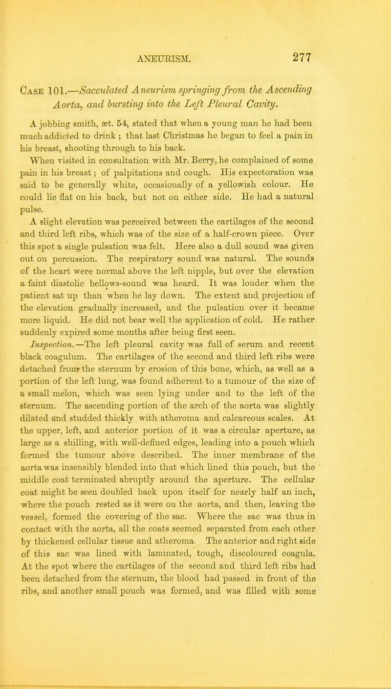 Case 101.—Sacculated Aneurism springing from the Ascending Aorta, and bursting into the Left Pleural Cavity. A jobbing smith, set. 64, stated that when a young man he had been much addicted to drink ; that last Christmas ho began to feel a pain in his breast, shooting through to his back. When visited in consultation with Mr. Berry, he complained of some pain in his breast; of palpitations and cough. His expectoration was said to bo generally white, occasionally of a yellowish colour. He could He flat on his back, but not on either side. He had a natural pulse. A slight elevation was perceived between the cartilages of the second and third left ribs, which was of the size of a half-crown piece. Over this spot a single pulsation was felt. Here also a dull sound was given out on percussion. The respiratory sound was natural. The sounds of the heart were normal above the left nipple, but over the elevation a faint diastoHc beUows-sound was heard. It was louder when the patient sat up than when he lay down. The extent and projection of the elevation gradually increased, and the pulsation over it became more liquid. He did not bear well the appHcation of cold. He rather suddenly expired some months after being first seen. Inspection.—The left pleural cavity was full of serum and recent black coagulum. The cartilages of the second and third left ribs were detached fronr the sternum by erosion of tliis bone, which, as well as a portion of the left lung, was found adherent to a tiunour of the size of a small melon, which was seen lying under and to the left of the sternum. The ascending portion of the arch of the aorta was sHghtly dilated and studded thickly with atheroma and calcareous scales. At the upper, left, and anterior portion of it was a circular aperture, as large as a shdling, with weU-defined edges, leading into a pouch which formed the tmnour above described. The inner membrane of the aorta was insensibly blended into that which lined this pouch, but the middle coat terminated abruptly around the aperture. The celltdar coat might be seen doubled back upon itself for nearly half an inch, where the pouch rested as it were on the aorta, and then, leaving the vessel, formed the covering of the sac. Where the sac was thus in contact with the aorta, all the coats seemed separated from each other by thickened cellular tissue and atheroma. The anterior and right side of this sac was lined with laminated, tough, discoloured coagula. At the spot where the cartilages of the second and third left ribs had been detached from the sternum, the blood had passed in front of the ribs, and another small pouch was formed, and was fihed with some