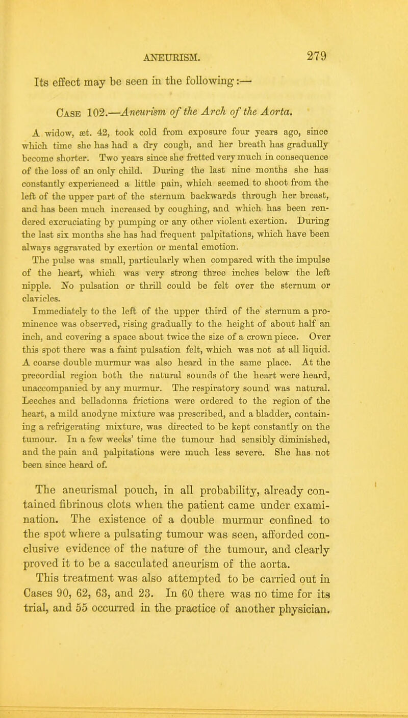 Its effect may be seen in the following:— Case 102.—Aneurism of the Arch of the Aorta. A widow, 8et. 42, took cold from exposure four years ago, since wliich time she has had a dry cough, and her breath has gradually become shorter. Two years since she fretted very much in consequence of the loss of an only child. During the last nine months she has constantly experienced a little pain, which seemed to shoot from the left of the upper part of the sternum backwards through her breast, and has been much increased by coughing, and which has been ren- dered excruciating by pumping or any other violent exertion. During the last six months she has had frequent palpitations, which have been always aggravated by exertion or mental emotion. The pulse was small, particularly when compared with the impulse of the heart, which was very strong three inehes below the left nipple. No pulsation or thrill could be felt over the sternum or clavicles. Immediately to the left of the upper third of the sternum a pro- minence was observed, rising gradually to the height of about half an inch, and covering a space about twice the size of a crown piece. Over tliis spot there was a faint pulsation felt, which was not at aU liquid. A coarse double murmur was also heard in the same place. At the precordial region both the natural sounds of the heart were heard, imaccompanied by any murmur. The respiratory sound was natural. Leeches and belladonna frictions were ordered to the region of the heart, a mild anodyne mixture was preseribed, and a bladder, contain- ing a refrigerating mixture, was directed to be kept constantly on the tumour. In a few weeks’ time the tumour had sensibly diminished, and the pain and palpitations were much less severe. She has not been since heard of. The aneurismal pouch, in all probability, already con- tained fibrinous clots when the patient came under exami- nation. The existence of a double murmur confined to the spot where a pulsating tumour was seen, afforded con- clusive evidence of the nature of the tumour, and clearly proved it to be a sacculated aneurism of the aorta. This treatment was also attempted to be carried out in Cases 90, 62, 63, and 23. In 60 there was no time for its trial, and 55 occurred in the practice of another physician.