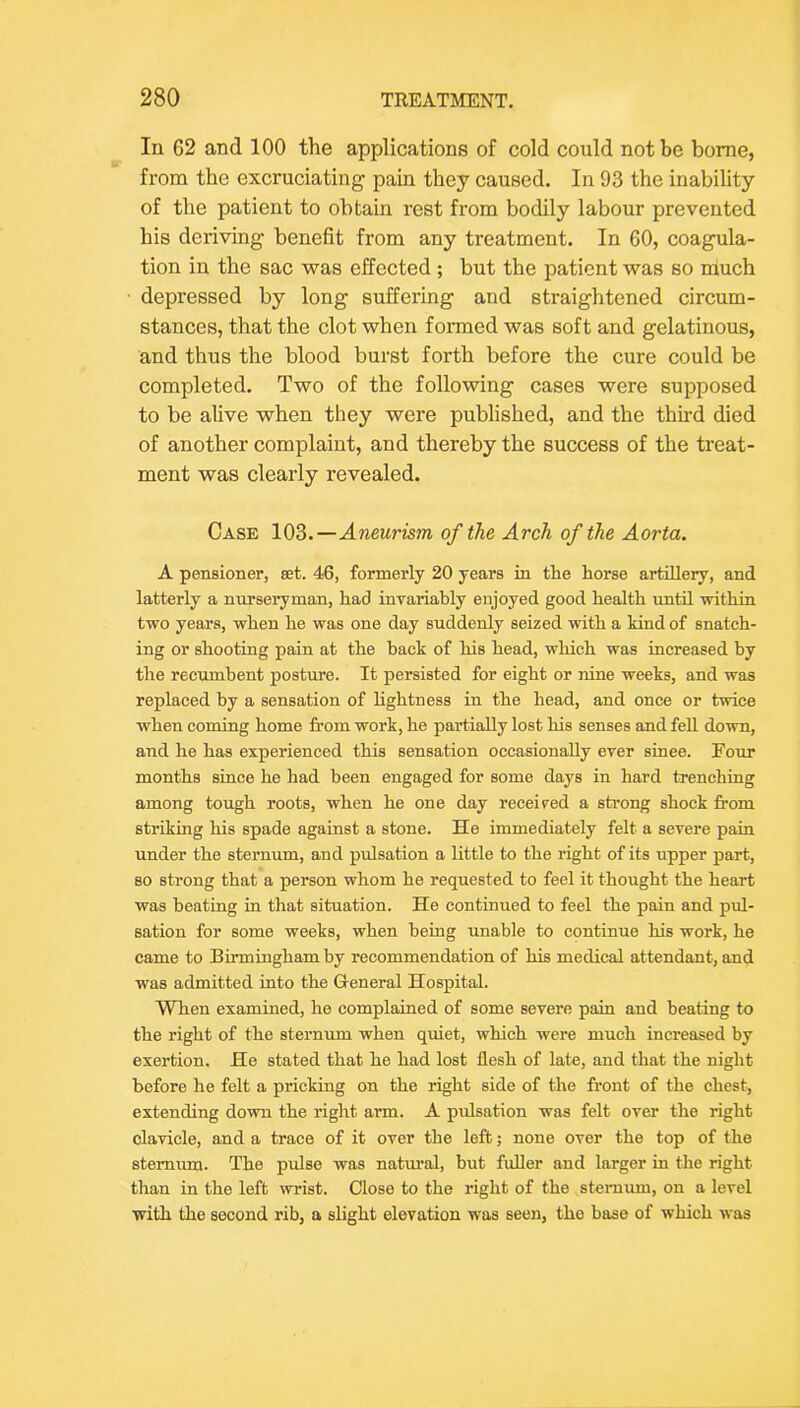 In 62 and 100 the applications of cold could not be home, from the excruciating pain they caused. In 93 the inability of the patient to obtain rest from bodily labour prevented his deriving benefit from any treatment. In 60, coagula- tion in the sac was effected; but the patient was so much depressed by long suffering and straightened circum- stances, that the clot when formed was soft and gelatinous, and thus the blood burst forth before the cure could be completed. Two of the following cases were supposed to be alive when they were published, and the thu'd died of another complaint, and thereby the success of the treat- ment was clearly revealed. Case 103.—Aneurism of the Arch of the Aorta. A pensioner, set. 46, formerly 20 years in the horse artillery, and latterly a nurseryman, had invariably enjoyed good health until ■within two years, when he was one day suddenly seized with a kind of snatch- ing or shooting pain at the back of his head, which was increased by the recrunbent posture. It persisted for eight or nine weeks, and was replaced by a sensation of lightness in the head, and once or twice when coming home from work, he partially lost his senses and fell do'wn, and he has experienced this sensation occasionally ever since. Four months since he had been engaged for some days in hard trenching among tough roots, when he one day received a strong shock from striking his spade against a stone. He immediately felt a severe pain under the sternum, and pulsation a little to the right of its upper part, so strong that a person whom he requested to feel it thought the heart was beating in that situation. He continued to feel the pain and pid- sation for some weeks, when being unable to continue his work, he came to Birmingham by recommendation of his medical attendant, and was admitted into the Greneral Hospital. When examined, he complained of some severe pain and beating to the right of the sternum when quiet, which were much increased by exertion. He stated that he had lost flesh of late, and that the night before he felt a pricking on the right side of the front of the chest, extending down the right arm. A pidsation was felt over the right clavicle, and a trace of it over the left; none over the top of the sternum. The pulse was natural, but fuller and larger in the right than in the left wrist. Close to the right of the sternum, on a level ■with the second rib, a slight elevation was seen, the base of which was