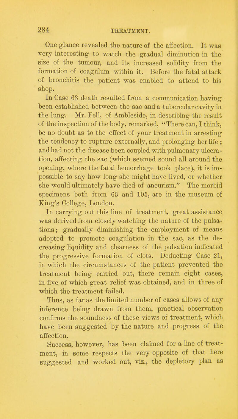 One glance revealed the nature of the affection. It was very interesting to watch the gradual diminution in the size of the tumour, and its increased solidity from the formation of coagulum within it. Before the fatal attack of bronchitis the patient was enabled to attend to his shop. In Case 63 death resulted from a communication having been established between the sac and a tubercular cavity in the lung. Mr. Pell, of Ambleside, in describing the result of the inspection of the body, remarked, “There can, I think, be no doubt as to the effect of your treatment in arresting the tendency to rupture externally, and prolonging her life ; and had not the disease been coupled with pulmonary ulcera- tion, affecting the sac (which seemed sound all around the opening, where the fatal hemorrhage took place), it is im- possible to say how long she might have lived, or whether she would ultimately have died of aneurism.” The morbid specimens both from 63 and 105, are in the museum of King’s College, London. In carrying out this line of treatment, great assistance was derived from closely watching the nature of the pulsa- tions ; gradually diminishing the employment of means adopted to promote coagulation in the sac, as the de- creasing liquidity and clearness of the pulsation indicated the progressive formation of clots. Deducting Case 21, in which the circumstances of the patient prevented the treatment being carried out, there remain eight cases, in five of which great relief was obtained, and in three of which the treatment failed. Thus, as far as the limited number of cases allows of any inference being drawn from them, practical observation confirms the soundness of these views of treatment, which have been suggested by the nature and progress of the affection. Success, however, has been claimed for a line of treat- ment, in some respects the very opposite of that here suggested and worked out, viz., the depletory plan as