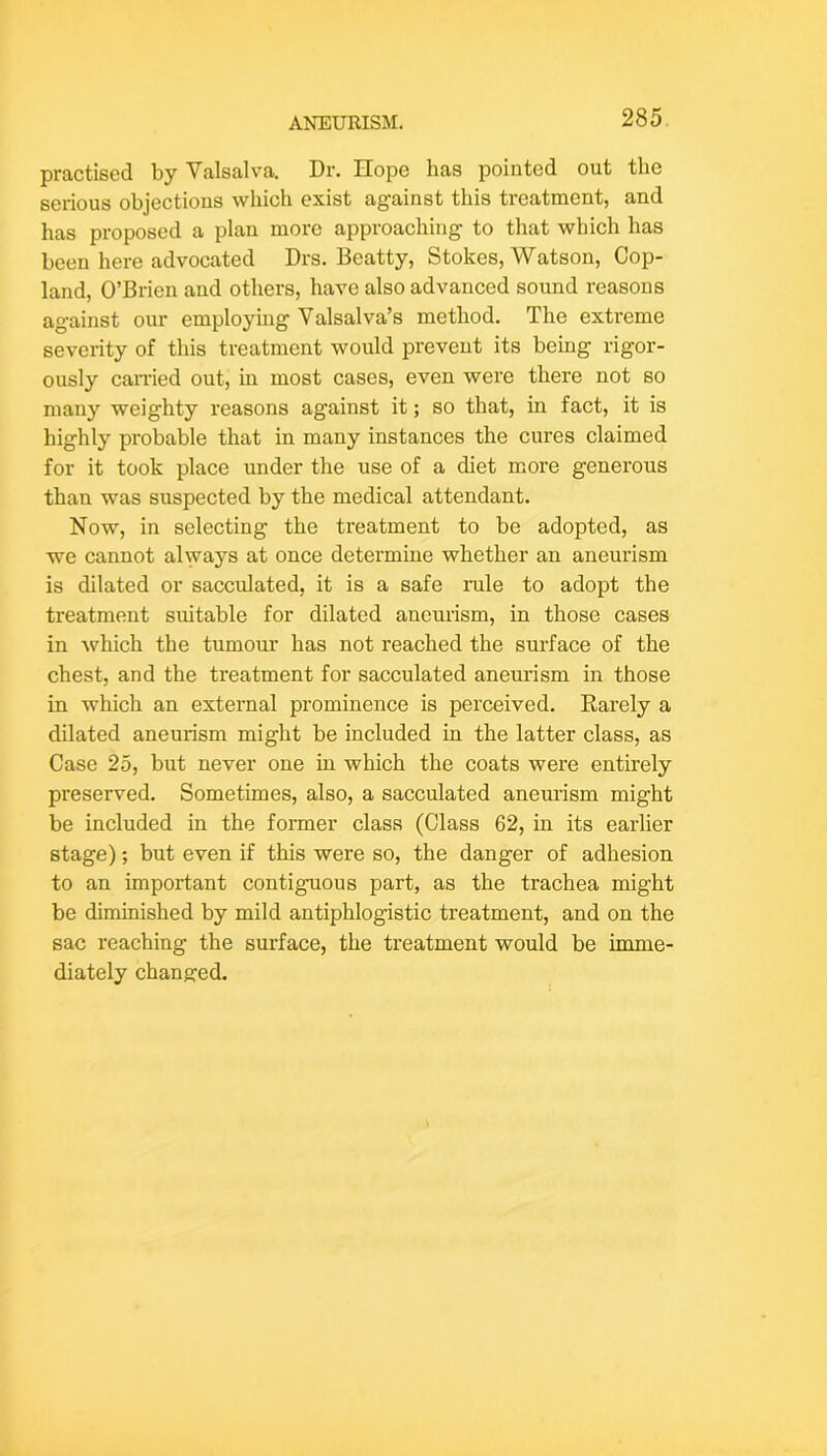 practised by Valsalva. Dr. Hope has pointed out the serious objections which exist against this treatment, and has proposed a plan more approaching to that which has been here advocated Drs. Beatty, Stokes, Watson, Cop- land, O’Brien and others, have also advanced sound reasons against our employing Valsalva’s method. The extreme severity of this treatment would prevent its being rigor- ously earned out, in most cases, even were there not so many weighty reasons against it; so that, in fact, it is highly probable that in many instances the cures claimed for it took place under the use of a diet more generous than was suspected by the medical attendant. Now, in selecting the treatment to be adopted, as we cannot always at once determine whether an aneurism is dilated or sacculated, it is a safe rule to adopt the treatment suitable for dilated aneurism, in those cases in which the tumour has not reached the surface of the chest, and the treatment for sacculated aneurism in those in which an external prominence is perceived. Earely a dilated aneurism might be included in the latter class, as Case 25, but never one in which the coats were entirely preserved. Sometimes, also, a sacculated aneurism might be included in the former class (Class 62, in its earlier stage); but even if this were so, the danger of adhesion to an important contiguous part, as the trachea might be diminished by mild antiphlogistic treatment, and on the sac reaching the surface, the treatment would be imme- diately chaneced.