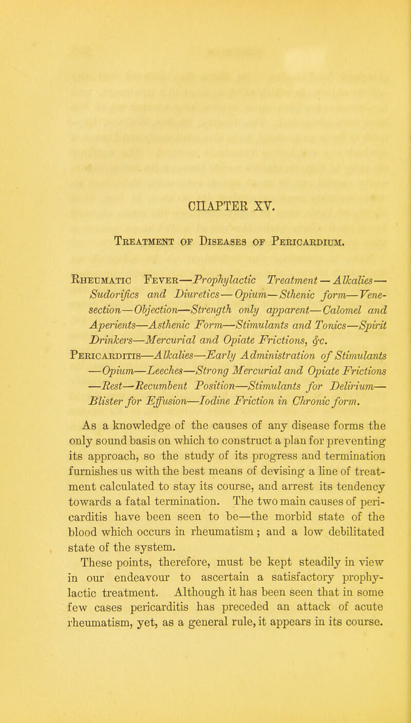 CnAPTER XV. Treatment of Diseases of Pericardium. Rheumatic Fever—Prophylactic Treatment — Alkalies— Sudorijics and Diuretics—Opium—Sthenic form—Vene- section—Objection—Strength only apparent—Calomel and Aperients—Asthenic Form—Stimulants and Tonics—Spirit Drinkers—Mercurial and Opiate Frictions, ^c. Pericarditis—Alkalies—Early Administration of Stimulants —Opium—Leeches—Strong Mercurial and Opiate Frictions —Rest—-Recumbent Position—Stimulants for Delirium— Blister for Effusion—Iodine Friction in Chronic form. As a knowledge of the causes of any disease forms the only sound basis on which to construct a plan for preventing its approach, so the study of its progress and termination furnishes us with the best means of devising a hne of treat- ment calculated to stay its com'se, and arrest its tendency towards a fatal termination. The two main causes of peri- carditis have been seen to be—the morbid state of the blood which occurs in rheumatism; and a low debilitated state of the system. These points, therefore, must be kept steadily in view in our endeavour to ascertain a satisfactory prophy- lactic treatment. Although it has been seen that in some few cases pericarditis has preceded an attack of acute rheumatism, yet, as a general rule, it appears in its course.
