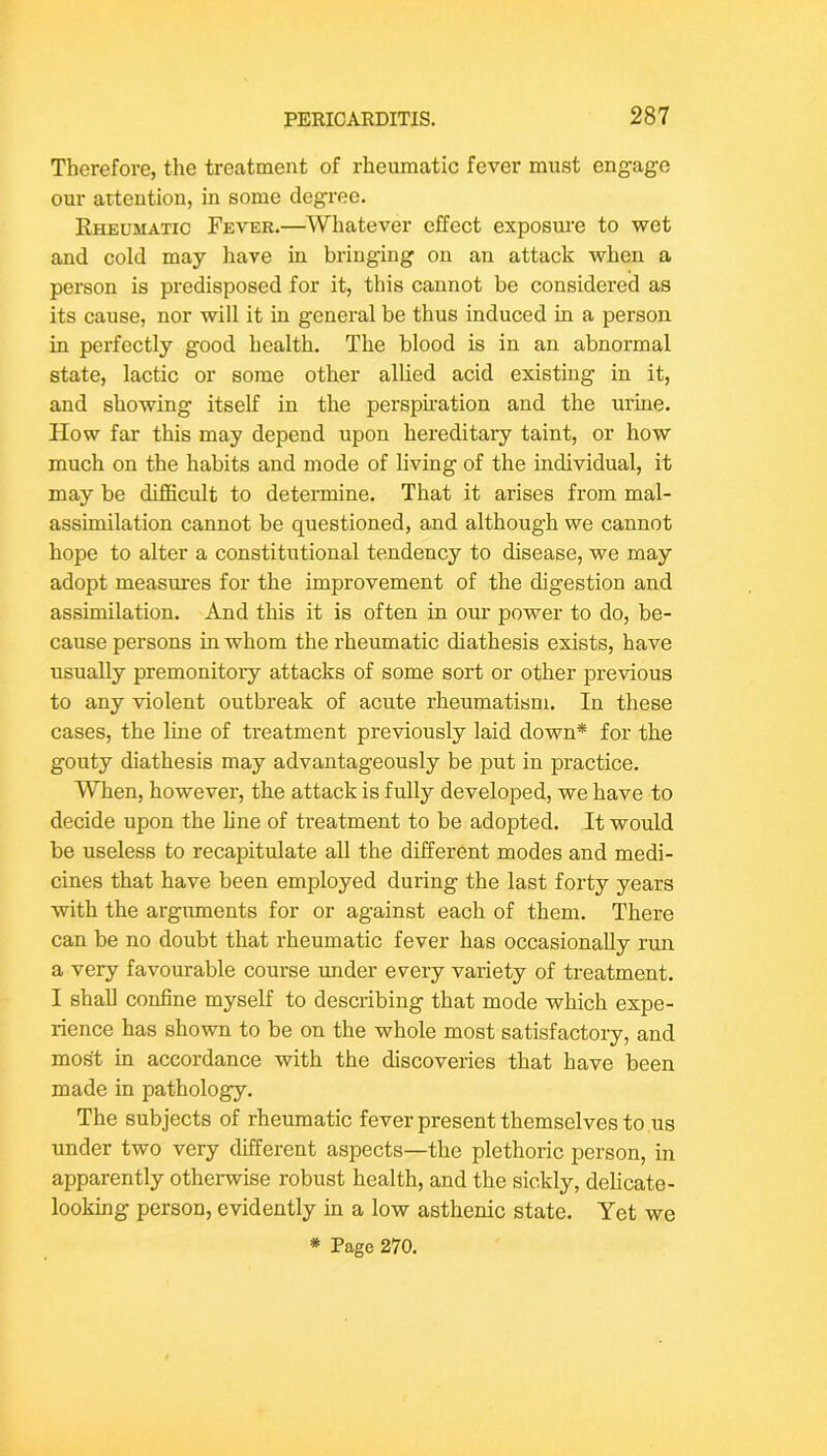 Therefore, the treatment of rheumatic fever must engage our attention, in some degree. Rheumatic Fever.—Whatever effect exposure to wet and cold may liave in bringing on an attack when a person is predisposed for it, this cannot be considered as its cause, nor will it in general be thus induced in a person in perfectly good health. The blood is in an abnormal state, lactic or some other allied acid existing in it, and showing itself in the perspnation and the urine. How far this may depend upon hereditary taint, or how much on the habits and mode of living of the individual, it may be diflScult to determine. That it arises from mal- assimilation cannot be questioned, and although we cannot hope to alter a constitutional tendency to disease, we may adopt measures for the improvement of the digestion and assimilation. And this it is often in om’ power to do, be- cause persons in whom the rheumatic diathesis exists, have usually premonitory attacks of some sort or other previous to any violent outbreak of acute rheumatism. In these cases, the line of treatment previously laid down* for the gouty diathesis may advantageously be put in practice. When, howevei’, the attack is fully developed, we have to decide upon the line of treatment to be adopted. It would be useless to recapitulate aU the different modes and medi- cines that have been employed during the last forty years with the arguments for or against each of them. There can be no doubt that rheumatic fever has occasionally run a very favourable course under every variety of treatment. I shall confine myself to describing that mode which expe- rience has shown to be on the whole most satisfactory, and most in accordance with the discoveries that have been made in pathology. The subjects of rheumatic fever present themselves to us under two very different aspects—the plethoric person, in apparently otherwise robust health, and the sickly, delicate- looking person, evidently in a low asthenic state. Yet we * Page 270.
