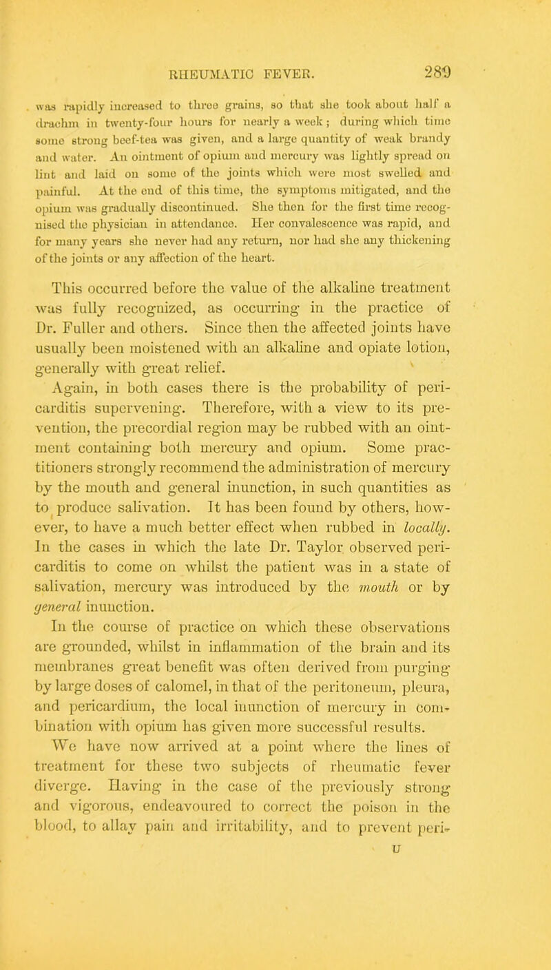 was mpidly increased to throe grains, so that she took about lialf a drachm in twenty-four hours for nearly a week ; during wliich time some strong beef-tea was given, and a large quantity of weak brandy and water. An ointment of opiunr and mercury was lightly spread on lint and laid on some of the joints which were most swelled and ]>ainful. At the end of this time, the symptoms mitigated, and the opium was gradually discontinued. She then for the first time recog- nised the physician in attendance. Her convalescence was rapid, and for many years she never had any return, nor had she any thickening of the joints or any affection of the heart. This occuiTed before the value of tlie alkaline treatment was fully recogriized, as occurring in the practice of Dr. Fuller and others. Since then the affected joints have usually been moistened with an alkaline and opiate lotion, generally with gTeat relief. Again, in both cases there is the probability of peri- carditis supervening. Therefore, with a view to its pre- vention, the precordial region may' be rubbed with an oint- ment containing both merciuy and opium. Some prac- titioners strong’ly I’ecommend the administration of mercury by the mouth and g’eneral inunction, in such quantities as to^ produce salivation. It has been found by others, how- ever, to have a much better effect when rubbed in localLij. In the cases in which the late Dr. Taylor observed peri- carditis to come on whilst the patient was in a state of salivation, mercury was introduced by the mouth or by yeneral inunction. In the course of practice on which these observations are grounded, whilst in inflammation of the brain and its membranes great benefit was often derived from purging by large doses of calomel, in that of tlie peritoneum, pleura, and pericardium, the local inunction of mercury in com- bination with opium has given more successful results. Wo have now arrived at a point where the lines of treatment for these two subjects of rheumatic fever diverge. Having in the case of the previously strong and vigorous, endeavoured to correct the poison in the blood, to allay pain and irritability, and to prevent perh u