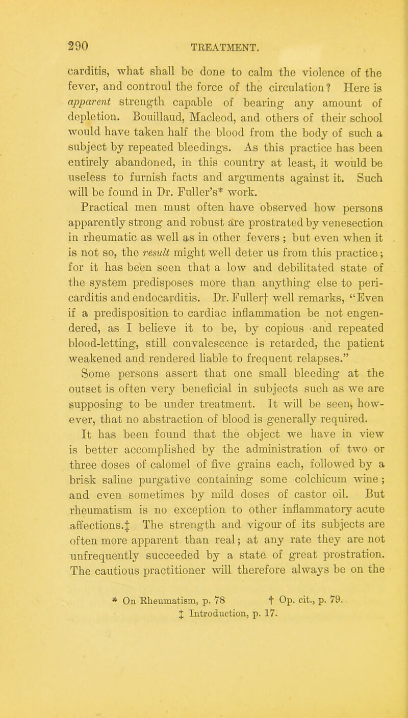 carditis, what shall be done to calm the violenee of the fever, and controul the force of the circulation? Here is apparent strength capable of bearing any amount of depletion. Bouillaud, Macleod, and others of their school would have taken half the blood from the body of such a subject by repeated bleedings. As this practice has been entirely abandoned, in this country at least, it would be useless to furnish facts and arguments against it. Such will be found in Dr. Fuller’s* work. Practical men must often have observed how persons apparently strong and robust are prostrated by venesection in rheumatic as well as in other fevers ; but even when it is not so, the result might well deter us from this practice; for it has been seen that a low and debilitated state of the system predisposes more than anything else to peri- carditis and endocarditis. Dr. Fullerf well remarks, “Even if a predisposition to cardiac inflammation be not engen- dered, as I believe it to be, by copious and repeated blood-letting, still convalescence is retarded, the patient weakened and rendered liable to frequent relapses.” Some persons assert that one small bleeding at the outset is often very beneficial in subjects such as we are supposing to be under treatment. It will be seen, how- ever, that no abstraction of blood is generally required. It has been found that the object we have in view is better accomplished by the administration of two or three doses of calomel of five grains each, followed by a brisk saline purgative containing some colclficum wine; and even sometimes by mild doses of castor oil. But rheumatism is no exception to other inflammatoiy acute affections.j; The strength and vigom’ of its subjects are often more apparent than real; at any rate they are not unfrequently succeeded by a state of great prostration. The cautious practitioner will therefore always be on the * On Rheumatism, p. 78 t Op- cit., p. 79. J Introduction, p. 17.