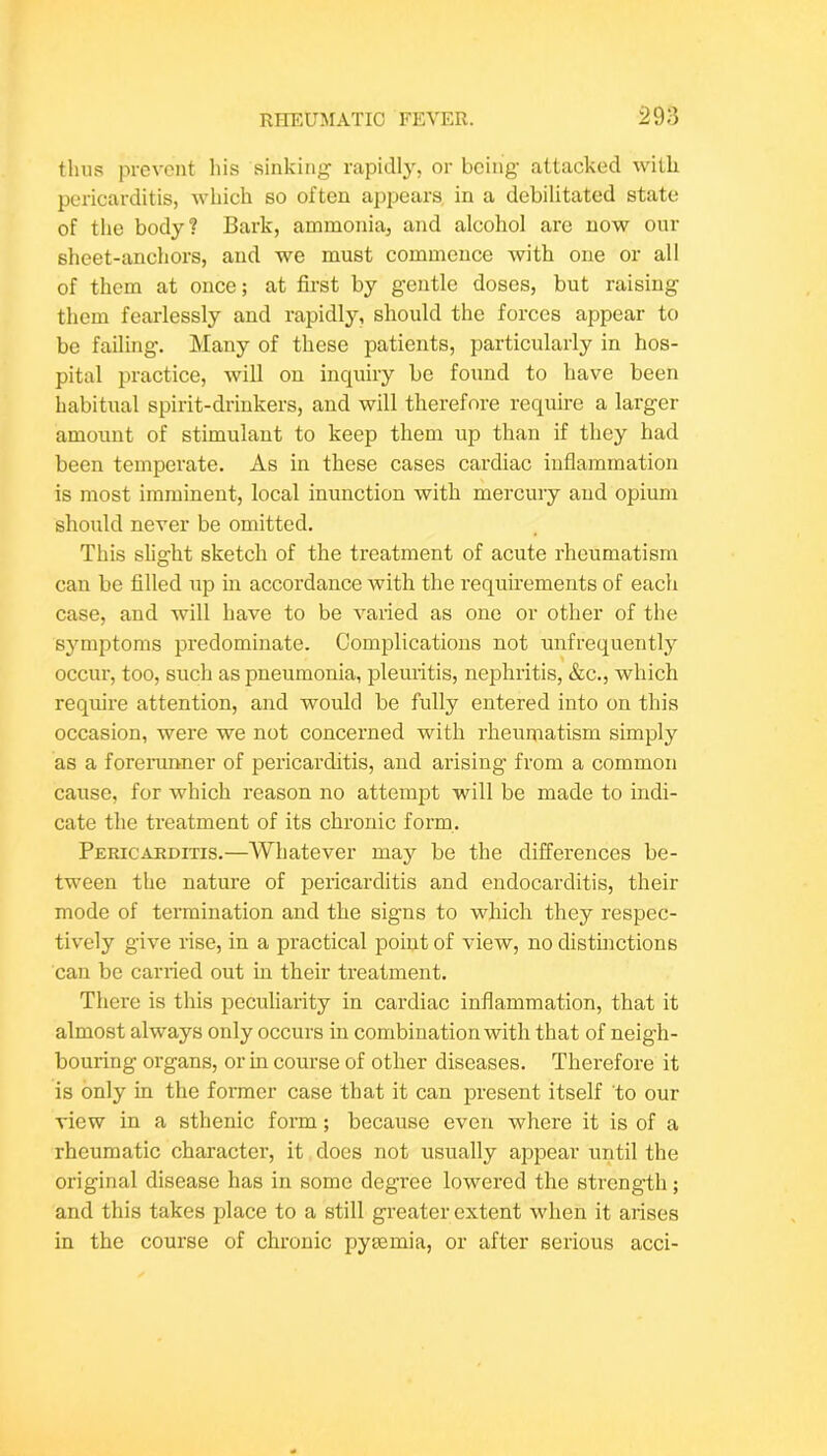 thus prevent liis sinking rapidly, or being attacked with pericarditis, which so often appears in a debilitated state of the body? Bark, ammonia, and alcohol arc now our sheet-anchors, and we must commence with one or all of them at once; at first by gentle doses, but raising them fearlessly and rapidly, should the forces appear to be failing. Many of these patients, particularly in hos- pital practice, will on inquiry be found to have been habitual spirit-drinkers, and will therefore require a larger amount of stimulant to keep them up than if they had been temperate. As in these cases cardiac inflammation is most imminent, local inunction with mercury and opium should never be omitted. This slight sketch of the treatment of acute rheumatism can be filled up in accordance with the requirements of each case, and will have to be varied as one or other of the s^miptoms predominate. Complications not unfrequently 0CCU1-, too, such as pneumonia, pleuritis, nephritis, &c., which require attention, and would be fully entered into on this occasion, were we not concerned with rheumatism simply as a forerunner of pericarditis, and arising from a common cause, for which reason no attempt will be made to indi- cate the treatment of its chronic form. Pericarditis.—Whatever may be the differences be- tween the nature of pericarditis and endocarditis, their mode of termination and the signs to which they respec- tively give rise, in a practical point of view, no distinctions can be carried out in their treatment. There is this peculiarity in cardiac inflammation, that it almost always only occurs in combination with that of neigh- bouring organs, or in course of other diseases. Therefore it is only in the former case that it can present itself to our view in a sthenic form; because even where it is of a rheumatic character, it does not usually appear until the original disease has in some degree lowered the strength; and this takes place to a still greater extent when it arises in the course of chronic pymmia, or after serious acci-