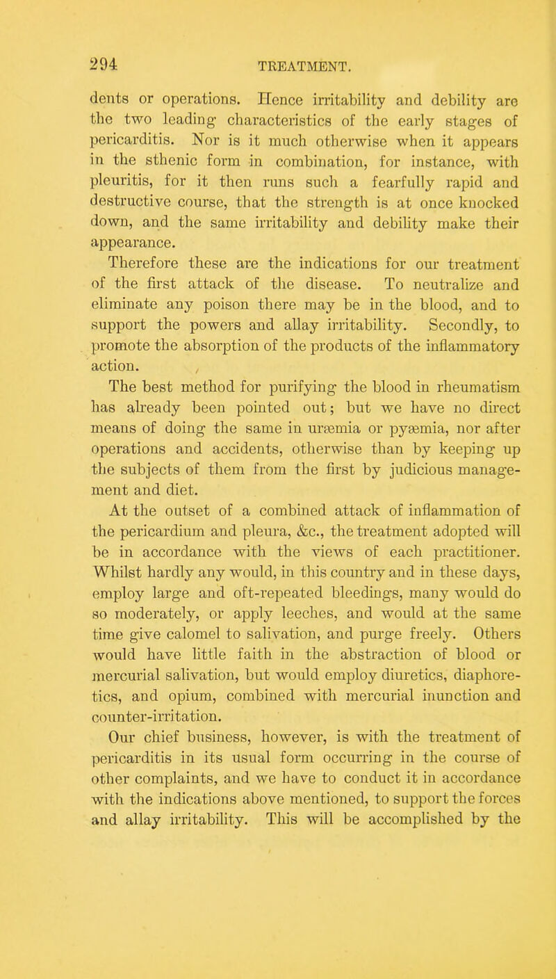 dents or operations. Hence irritability and debility are the two leading characteristics of the early stages of pericarditis. Nor is it much otherwise when it appears in the sthenic form in combination, for instance, with pleuritis, for it then runs such a fearfully rapid and destructive course, that the strength is at once knocked down, and the same irritability and debility make their appearance. Therefore these are the indications for our treatment of the first attack of the disease. To neutralize and eliminate any poison there may be in the blood, and to support the powers and allay irritability. Secondly, to promote the absorption of the products of the infiammatory action. The best method for purifying the blood in rheumatism has akeady been pointed out; but we have no direct means of doing the same in uraemia or pyaemia, nor after operations and accidents, otherwise than by keeping up the subjects of them from the first by judicious manage- ment and diet. At the outset of a combined attack of inflammation of the pericardium and pleura, &c., the treatment adopted will be in accordance with the views of each practitioner. Whilst hardly any would, in this country and in these days, employ large and oft-repeated bleedings, many would do so moderately, or apply leeches, and would at the same time give calomel to salivation, and purge freely. Others would have little faith in the abstraction of blood or jnercurial salivation, but would employ diuretics, diaphore- tics, and opium, combined with mercurial inunction and counter-irritation. Our chief business, however, is with the treatment of pericarditis in its usual form occurring in the course of other complaints, and we have to conduct it in accordance with the indications above mentioned, to support the forces and allay irritability. This will be accomplished by the