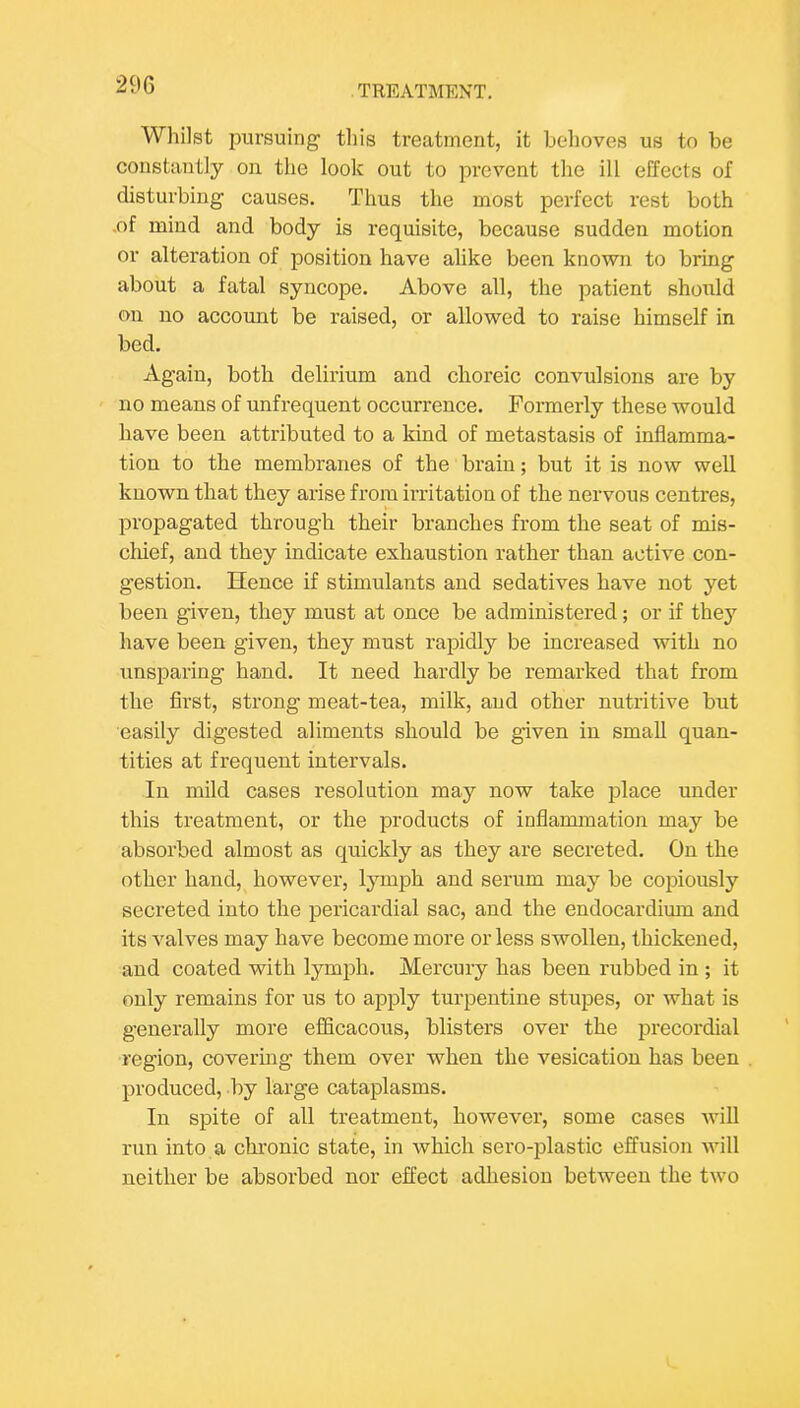Whilst pursuing this treatment, it behoves us to be constantly on the look out to prevent the ill effects of disturbing causes. Thus the most perfect rest both .of mind and body is requisite, because sudden motion or alteration of position have alike been known to bring about a fatal syncope. Above all, the patient should on no account be raised, or allowed to raise himself in bed. Again, both delirium and choreic convulsions are by no means of unfrequent occurrence. Formerly these would have been attributed to a kind of metastasis of inflamma- tion to the membranes of the brain; but it is now well known that they arise from irritation of the nervous centres, propagated through their branches from the seat of mis- chief, and they indicate exhaustion rather than active con- gestion. Hence if stimulants and sedatives have not yet been given, they must at once be administered; or if they have been given, they must rapidly be increased with no unsparing hand. It need hardly be remarked that from the first, strong meat-tea, milk, and other nutritive but easily digested aliments should be given in small quan- tities at frequent intervals. In mild cases resolution may now take jDlace under this treatment, or the products of inflammation may be absorbed almost as quickly as they are secreted. On the other hand, however, lymph and serum may be copiously secreted into the pericardial sac, and the endocardimn and its valves may have become more or less swollen, thickened, and coated with lymph. Mercury has been rubbed in ; it only remains for us to apply turpentine stupes, or what is generally more eflicacous, blisters over the precordial region, covering them over when the vesication has been produced, by large cataplasms. In spite of all treatment, however, some cases Avill run into a chronic state, in Avhich sero-plastic effusion will neither be absorbed nor effect adhesion between the two