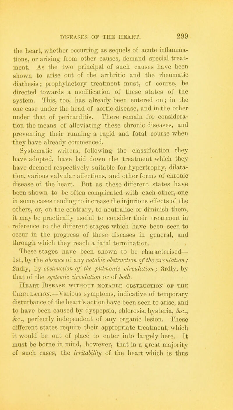 the heart, whether occurring- as sequels of acute inflamma- tions, or arising from other causes, demand special treat- ment. As the two principal of such causes have been shown to arise out of the arthritic and the rheumatic diathesis; prophylactory treatment must, of course, be directed towards a modification of these states of the system. This, too, has already been entered on; in the one case under the head of aortic disease, and in the other under that of pericarditis. There remain for considera- tion the means of alleviating these chronic diseases, and preventing their running a rapid and fatal course when they have already commenced. Systematic writers, following the classification they have adopted, have laid down the treatment which they have deemed respectively suitable for hypertrophy, dilata- tion, various valvular affections, and other forms of chronic disease of the heart. But as these different states have been shown to be often comijlicated with each other, one in some cases tending to increase the injurious effects of the others, or, on the contrary, to neutralise or diminish them, it may be practically useful to consider their treatment in reference to the different stages which have been seen to occm- in the progress of these diseases in general, and through which they reach a fatal termination. ' These stages have been shown to be characterised— 1st, by the absence of any notable obstruction of the circulation; 2ndly, by obstruction of the pulmonic circulation; 3i'dly, by that of the systemic circulation or of both. IIeart Disease wari-iooT notable obstruction op the Circulation.—Various symptoms, indicative of temporary disturbance of the heart’s action have been seen to arise, and to have been caused by dyspepsia, chlorosis, hysteria, &c., &c., perfectly independent of any organic lesion. These different states require their appropriate treatment, which it would be out of place to enter into largely here. It must be borne in mind, however, that in a great majority of such cases, the irritability of the heart which is thus