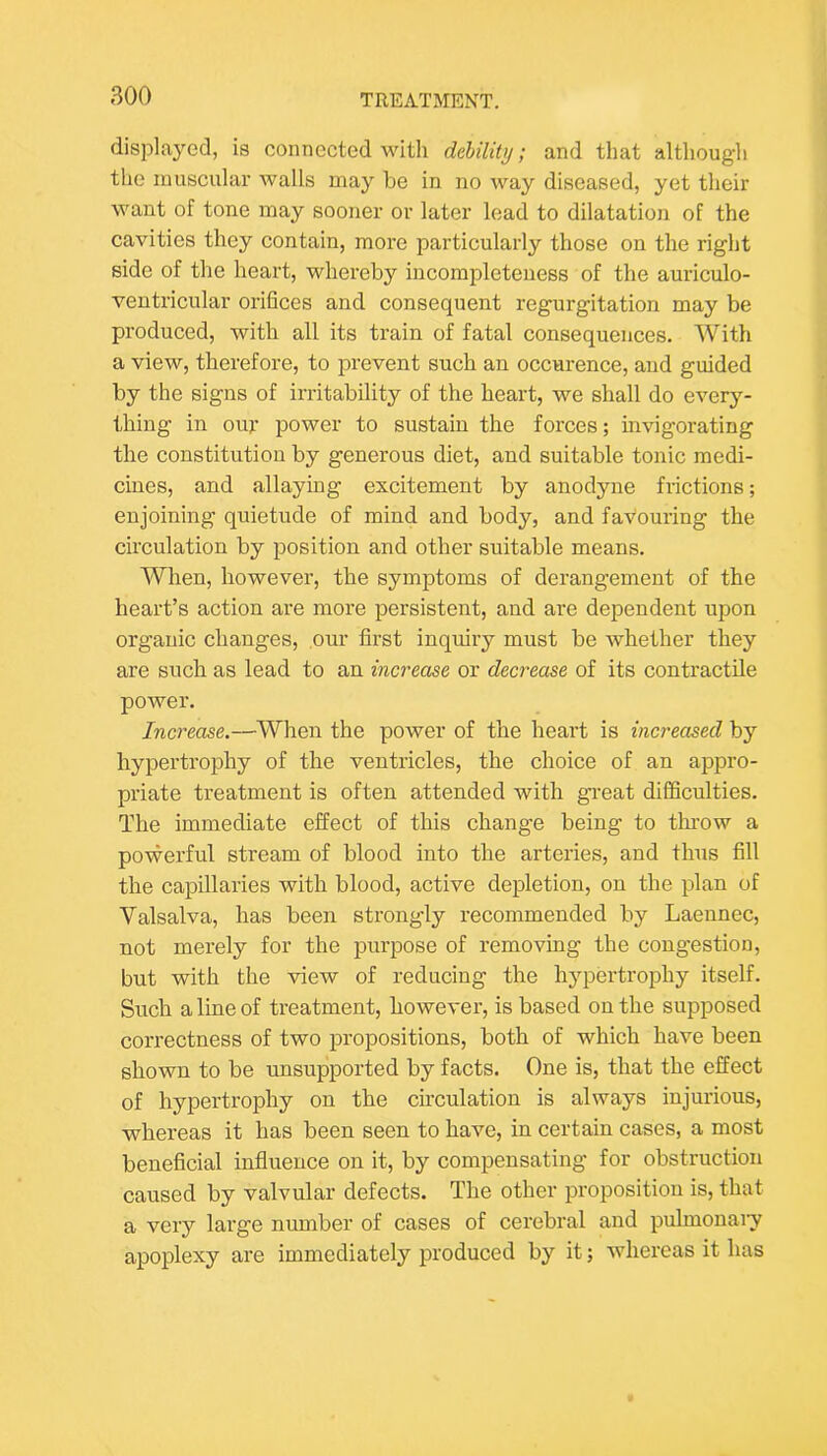 displaj'^ed, is connected Mdth debility; and that although the muscular walls may be in no way diseased, yet their want of tone may sooner or later lead to dilatation of the cavities they contain, more particularly those on the right side of the heart, whereby incompleteness of the auriculo- ventricular orifices and consequent regurgitation may be produced, with all its train of fatal consequences. With a view, therefore, to prevent such an occurence, and guided by the signs of irritability of the heart, we shall do every- thing in oil}- power to sustain the forces; invigorating the constitution by generous diet, and suitable tonic medi- cines, and allaying excitement by anodyne frictions; enjoining quietude of mind and body, and favouring the circulation by position and other suitable means. When, however, the symptoms of derangement of the heart’s action are more persistent, and are dependent upon organic changes, our first inquiry must be whether they are such as lead to an increase or decrease of its contractile power. Increase.—When the power of the heart is increased by hypertrophy of the ventricles, the choice of an appro- priate treatment is often attended with great difficulties. The immediate effect of this change being to throw a powerful stream of blood into the arteries, and thus fill the capillaries with blood, active depletion, on the plan of Valsalva, has been strongly recommended by Laennec, not merely for the purpose of removing the congestion, but with the view of reducing the hjqDertrophy itself. Such a line of treatment, however, is based on the supposed correctness of two propositions, both of which have been shown to be unsupported by facts. One is, that the effect of hypertrophy on the circulation is always injurious, whereas it has been seen to have, in certain cases, a most beneficial influence on it, by compensating for obstruction caused by valvular defects. The other proposition is, that a very large number of cases of cerebral and pulmonaiy apoplexy are immediately produced by it; whereas it has