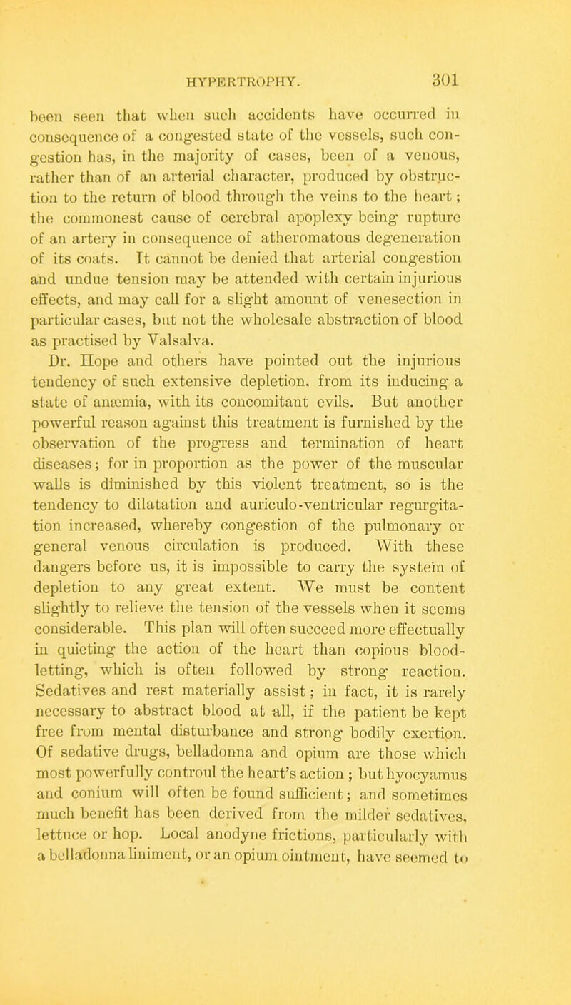 boeii seen that when such accidents have occurred in consequence of a congested state of the vessels, such con- gestion has, in the majority of cases, been of a venous, rather than of an arterial character, produced by obstruc- tion to the return of blood through the veins to the heart; the commonest cause of cerebral apoplexy being rupture of an artery in consequence of atheromatous degeneration of its coats. It cannot be denied that arterial cong’estion and undue tension may be attended with certain injurious effects, and may call for a slight amount of venesection in particular cases, but not the wholesale abstraction of blood as practised by Valsalva. Dr. Hope and others have pointed out the injurious tendency of such extensive depletion, from its inducing a state of aiiiemia, with its concomitant evils. But another powerful reason against this treatment is furnished by the observation of the progress and termination of heart diseases; for in proportion as the power of the muscular walls is diminished by this violent treatment, so is the tendency to dilatation and auriculo-ventricular regurgita- tion increased, whereby congestion of the pulmonary or general venous circulation is produced. With these dangers before us, it is impossible to carry the system of depletion to any great extent. We must be content slightly to relieve the tension of the vessels when it seems considerable. This plan will often succeed more effectually in quieting the action of the heart than copious blood- letting, which is often followed by strong reaction. Sedatives and rest materially assist; in fact, it is rarely necessary to abstract blood at all, if the patient be kept free from mental disturbance and strong bodily exertion. Of sedative drugs, belladonna and opium are those which most powerfully controul the heart’s action ; but hyocyamus and conium will often be found sufficient; and sometimes much benefit has been derived from the milder sedatives, lettuce or hop. Local anodyne frictions, particularly witli a belladonna liniment, or an opium ointment, have seemed to