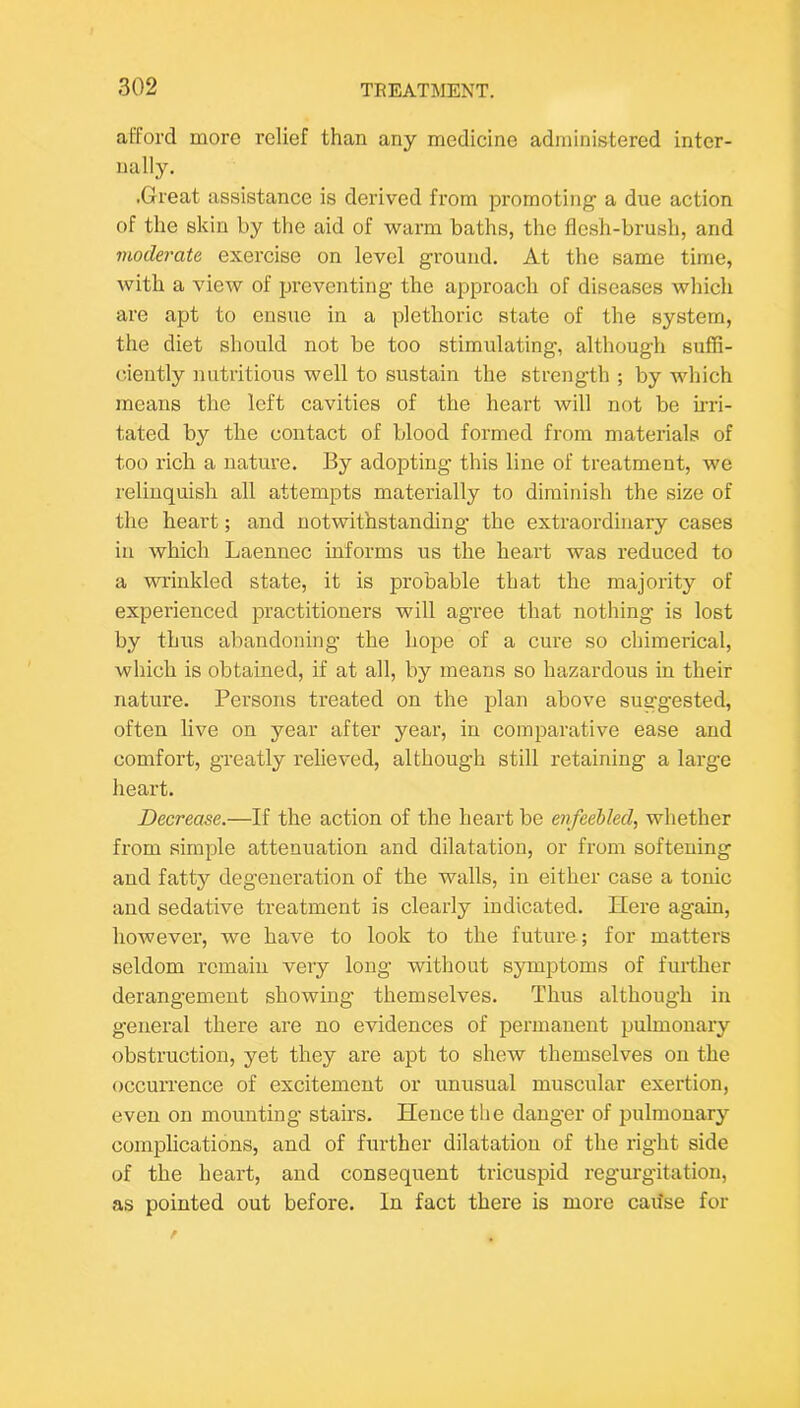 afford more relief than any medicine administered inter- nally. .Great assistance is derived from promoting a due action of the skin by the aid of warm baths, the flesh-brush, and moderate exercise on level ground. At the same time, with a view of preventing the approach of diseases which are apt to ensue in a plethoric state of the system, the diet should not be too stimulating, although suffi- ciently nutritious well to sustain the strength ; by wliich means the left cavities of the heart will not be ii-ri- tated by the contact of blood formed from materials of too rich a nature. By adopting this line of treatment, we relinquish all attempts materially to diminish the size of the heart; and notwithstanding the extraordinary cases in which Laennec informs us the heart was reduced to a wrinkled state, it is probable that the majority of experienced practitioners will agree that nothing is lost by thus abandoning the hope of a cure so chimerical, which is obtained, if at all, by means so hazardous in their nature. Persons treated on the plan above suggested, often live on year after year, in comparative ease and comfort, greatly relieved, although still retaining a large heart. Decrease.—If the action of the heart be enfeebled, whether from simple attenuation and dilatation, or from softening and fatty degeneration of the walls, in either case a tonic and sedative treatment is clearly indicated. Here again, however, we have to look to the future; for matters seldom remain very long without symptoms of further derangement showing themselves. Thus although in general there are no evidences of permanent pulmonary obstruction, yet they are apt to shew themselves on the occurrence of excitement or unusual muscular exertion, even on mounting stairs. Hence the danger of pulmonary complications, and of further dilatation of the right side of the heart, and consequent tricuspid regurgitation, as pointed out before. In fact there is more caifse for
