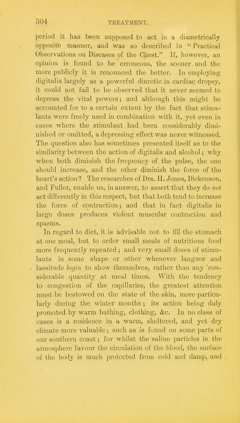 804 TKEATiVIENT. period it has been supposed to act in a diametrically opposite manner, and was so described in “ Practical Observations on Diseases of the Chest.” If, however, an opinion is found to be erroneous, the sooner and the more publicly it is renounced the better. In employing- digitalis largely as a powerful diuretic in cardiac dropsy, it could not fail to be observed that it never seemed to depress the vital powers; and although this might be accounted for to a certain extent by the fact that stimu- lants were freely used in combination with it, yet even in cases where the stimulant had been considerably dimi- nished or omitted, a depressing effect was never witnessed. The question also has sometimes presented itself as to the similarity between the action of digitalis and alcohol; why when both diminish the frequency of the pulse, the one should increase, and the other diminish the force of the heart’s action ? The researches of Drs. H. Jones, Dickenson, and Fuller, enable us, in answer, to assert that they do not act differently in this respect, but that both tend to increase the force of contraction; and that in fact dig-italis in large doses produces violent muscular contraction and spasms. In regard to diet, it is advisable not to fill the stomach at one meal, but to order small meals of nutritious food more frequently repeated ; and very small doses of stimu- lants in some shape or other whenever languor and I lassitude begin to show themselves, rather than any ’coti- siderable quantity at meal times. With the tendency to congestion of the capillaries, the greatest attention must be bestowed on the state of the skin, more particu- larly durmg the winter months ; its action being duly promoted by warm bathing, clotliiug, &c. In no class of cases is a residence in a warm, sheltered, and yet dry climate more valuable; such as is found on some parts of our southern coast; for whilst the saline pai-ticles in the atmosphere favour the circulation of the blood, the surface of the body is mucli protected from cold and damp, and