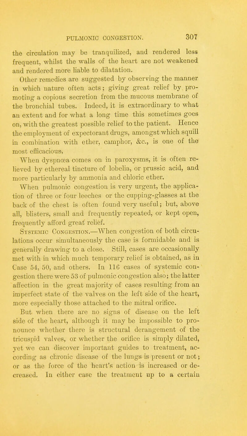 the circulation may be tranquilized, and rendered less frequent, whilst the walls of the heart are not weakened and rendered more liable to dilatation. Other remedies are suggested by observing the manner in which nature often acts; giving great relief by pro- moting a copious secretion from the mucous membrane of the bronchial tubes. Indeed, it is extraordinary to what an extent and for what a long time this sometimes goes on, with the greatest possible relief to the patient. Hence the employment of expectorant drugs, amongst which squill in combination with ether, camphor, &c., is one of the most efficacious. When dyspnoea comes on in paroxysms, it is often re- lieved by ethereal tincture of lobelia, or prussic acid, and more particularly by ammonia and chloric ether. When pulmonic congestion is very urgent, the applica- tion of three or four leeches or the cupping-glasses at the back of the chest is often found very useful; but, above all, blisters, small and frequently repeated, or kept ojoen, frequently afford great' relief. Systemic Congestiox.—When congestion of both circu- lations occur simultaneously the case is formidable and is generally drawing’ to a close. Still, cases are occasionally met with in which much temporary relief is obtained, as in Case 54, 50, and others. In 116 cases of systemic con- gestion there were 53 of pulmonic congestion also; the latter affection in the great majority of cases resulting from an imperfect state of the valves on the left side of the heart, more especially those attached to the mitral orifice. But when there are no signs of disease on the left side of the heart, although it may be impossible to pro- nounce whether there is structural derangement of the tricuspid valves, or whether the orifice is simply dilated, yet we can discover important guides to treatment, ac- cording as chronic disease of the lungs is present or not; or as the force of the heart’s action is increased or de- creased. In either case the treatment up to a certain
