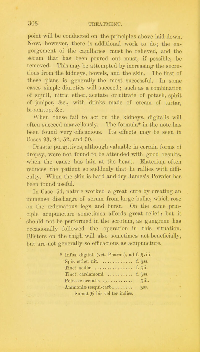 point will be conducted on the principles above laid down. Now, however, there is additional work to do; the en- gorgement of the capillaries must be relieved, and the scrum that has been poured out must, if possible, be removed. This may be attempted by increasing the secre- tions from the kidneys, bowels, and the skin. The first of these plans is generally the most successful. In some cases simple diuretics will succeed; such as a combination of squill, nitric ether, acetate or nitrate of potash, spirit of juniper, &c., with drinks made of cream of tartar, broomtop, &c. When these fail to act on the kidneys, digitalis will often succeed marvellously. The formula* in the note has been found very efficacious. Its effects may be seen in Cases 93, 94, 52, and 50. Drastic purgatives, although valuable in certain forms of dropsy, were not found to be attended with good results, when the cause has lain at the heart, Elaterium often reduces the patient so suddenly that he rallies with diffi- culty, When the sldn is hard and dry James’s Powder has been found useful. In Case 54, nature worked a great cure by creating an immense discharge of serum from large bullaB, which rose on the oedematous legs and burst. On the same prin- ciple acupuncture sometimes affords great relief; but it should not be performed in the scrotum, as gangrene has occasionally followed the operation in this situation. Blisters on the thigh will also sometimes act beneficially, but are not generally so efficacious as acupuncture. * Infus. digital, (vet. Pharm.), ad f. sviii. Spir. sether nit f. 3SS. Tinct. scdlse f. 5ii. Tinct. cardamomi f. 388. Potassoe acetatis 5ffi- Ammnniffi sesqui-carb 3®®- Snmat 5i bis vel ter indies.