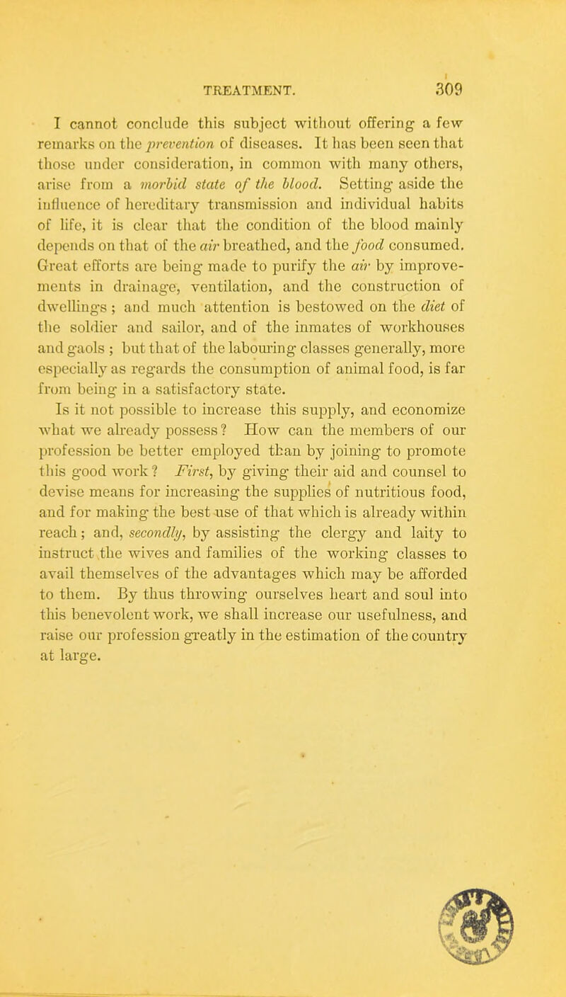 I cannot conclude this subject without offering a few remarks on tlie prevention of diseases. It has been seen that those under consideration, in common with many others, arise from a morbid state of the blood. Setting aside the influence of hereditary transmission and individual habits of life, it is clear that the condition of the blood mainly depends on that of the air breathed, and the food consumed. Great efforts are being made to purify the air by improve- ments in drainage, ventilation, and the construction of dwellings ; and much attention is bestowed on the diet of the soldier and sailor, and of the inmates of workhouses and g’aols ; but that of the labomlng classes generally, more especially as regards the consumption of animal food, is far from being in a satisfactory state. Is it not possible to increase this supply, and economize what we already possess ? How can the members of our profession be better employed than by joining to promote this good work ? First, by giving their aid and counsel to devise means for increasing the supplies of nutritious food, and for making the best -use of that which is already within reach; and, secondly, by assisting the clergy and laity to instruct .the wives and families of the working classes to avail themselves of the advantages which may be afforded to them. By thus throwing ourselves heart and soul into this benevolent work, we shall increase our usefulness, and raise our profession gi’eatly in the estimation of the country at large.