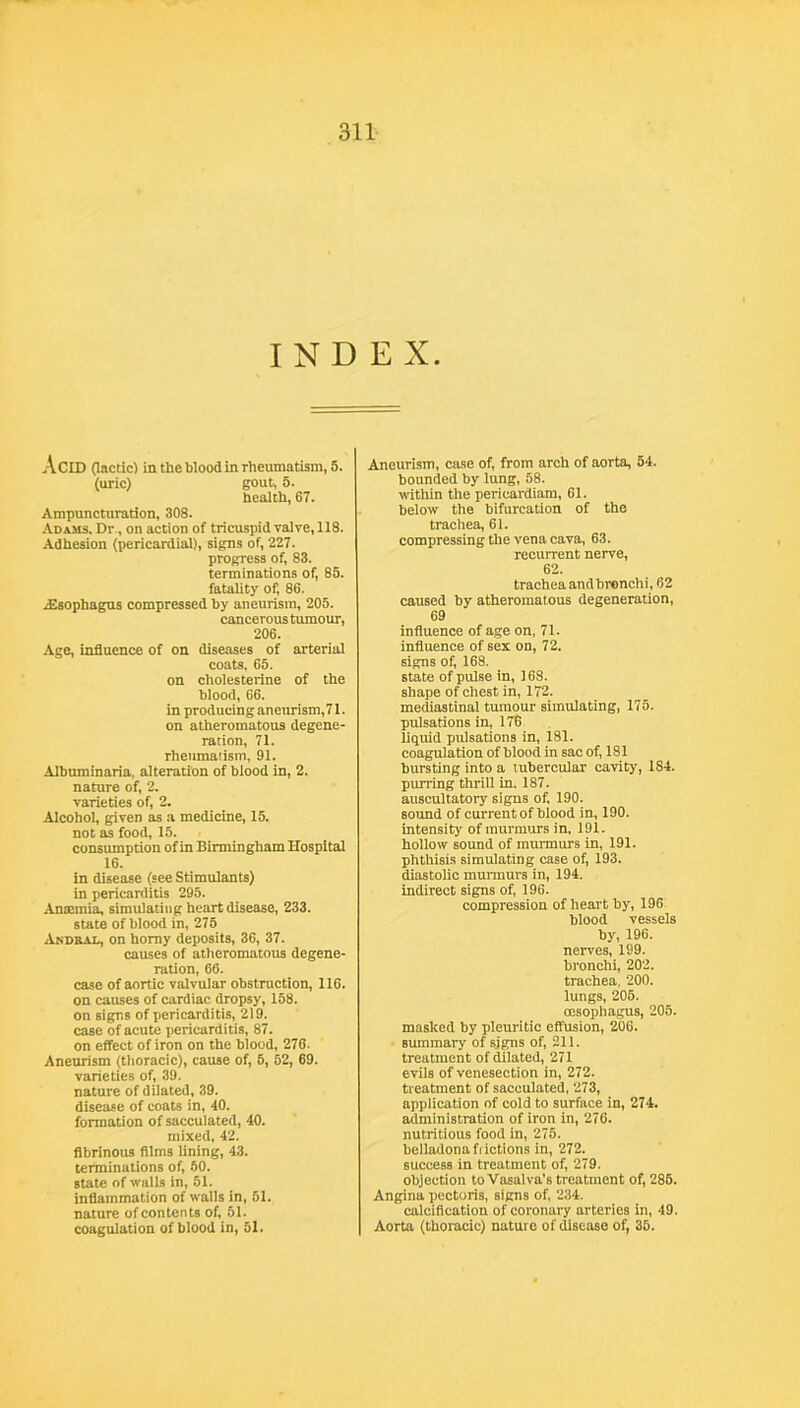 INDEX. Acid (lactic) in the wood in rheumatism, 5. (uric) gout, 6. health, 67. Ampuncturatlon, 308. AuiMS. Dr., on action of tricuspid valve, 118. Adhesion (pericardial), signs of, 227. progress of, 83. terminations of, 85. fatality of, 86. iEsophagus compressed hy aneurism, 205. cancerous tiunour, 206. Age, influence of on diseases of arterial coats, 65. on cholesterine of the Wood, 66. in producing aneurism,71. on atheromatous degene- ration, 71. rheumatism, 91. Alhuminaria, alteration of blood in, 2. nature of, 2. varieties of, 2. Alcohol, given as a medicine, 15. not as food, 15. consumption of in Birmingham Hospital 16. in disease (see Stimulants) in pericarditis 295. Antemia, simulating heart disease, 233. state of blood in, 275 Andoai., on homy deposits, 36, 37. causes of atheromatous degene- ration, 66. case of aortic valvular obstruction, 116. on causes of cardiac dropsy, 158. on signs of pericarditis, 219. case of acute pericarditis, 87. on effect of iron on the blood, 276. Aneurism (thoracic), cause of, 6, 52, 69. varieties of, 39. nature of dilated, 39. disease of coats in, 40. formation of sacculated, 40. mixed, 42. fibrinous films lining, 43. terminations of 60. state of walls in, 51. inflammation of walls in, 51. nature of contents of 51. coagulation of blood in, 51. Aneurism, case of from arch of aorta, 54. bounded by lung, 58. within the pericardiam, 61. below the bifurcation of the trachea, 61. compressing the vena cava, 63. recurrent nerve, 62. trachea andbronchi, 62 caused by atheromatous degeneration, 69 influence of age on, 71. influence of sex on, 72. signs of 168. state of pulse in, 168. shape of chest in, 172. mediastinal tumour simulating, 175. pulsations in, 176 liquid pulsations in, 181. coagulation of blood in sac of 181 bursting into a tubercular cavity, 184. purring thrill in. 187. auscultatory signs of 190. sound of current of blood in, 190. intensit)' of murmurs in, 191. hollow sound of murmurs in, 191. phthisis simulating case of 193. diastolic murmurs in, 194. indirect signs of 196. compression of heart by, 196 blood vessels by, 196. nerves, 199. bronchi, 202. trachea, 200. lungs, 205. oesophagus, 205. masked by pleuritic effusion, 206. summary of sj^s of 211. treatment of dilated, 271 evils of venesection in, 272. treatment of sacculated, 273, application of cold to surface in, 274. administration of iron in, 276. nutritious food in, 275. beliadona frictions in, 272. success in treatment of 279. objection to Vasalva’s treatment of 286. Angina pectoris, signs of 234. calcification of coronary arteries in, 49. Aorta (thoracic) nature of disease of 35.