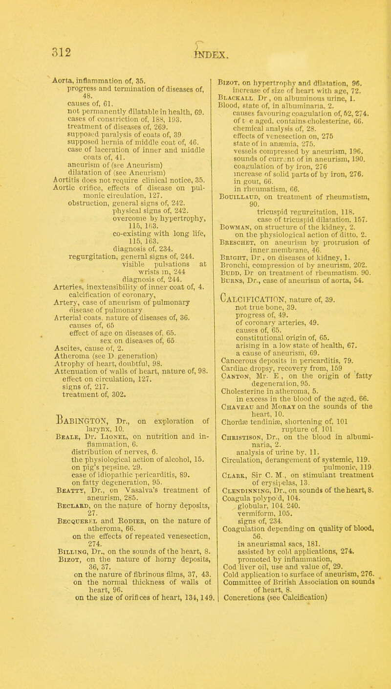 Aorta, inflammation of, 3.'5. progress and termination of diseases of, 48. causes of. Cl. not permanently dilatable in health, 09. eases of eonsiriction of, 188, 193. treatment of diseases of, 269. Bujiposed paralysis of coats of, 39 supposed hernia of middle coat of, 46. case of laceration of inner and middle coats of, 41. aneurism of (st-e Aneurism) dilatation of (see Aneurism) Aortitis does not require clinical notice, 35. Aortic orifice, effects of disease on pul- monic circulation, 127. obstruction, general signs of, 242. physical signs of, 242. overcome by hypertrophy, llij, 163. co-existing with long life, 115, 163. diagnosis of, 234. regurgitation, general signs of, 244. visible pulsations at wrists m, 244 diagnosis of, 244. Arteries, inextensibility of inner coat of, 4. calcification of coronary. Artery, case of aneurism of pulmonary riisease of pulmonary Arterial coats, nature of diseases of, 36. causes of, 65 effect of age on diseases of, 65. sex on diseases of, 65 Ascites, cause of, 2. Atheroma (see D generation) Atrophy of heart, doubtful, 98. Attenuation of walls of heart, nature of, 98. effect on circulation, 127. signs of, 217. treatment of, 302. BaBINGTOX, Dr., on exploration of larynx, 10. Beale, I)r. Lionel, on nutrition and in- flammation, 6. distribution of nerves, 6. the physiological action of alcohol, 15. on pig’s pepsine. 29. case of idiopathic pericarditis, 89. on fatty degeneration, 95. Beattt, Dr., on Vasalva’s treatment of aneurism, 285. Beclabd, on the nature of horny deposits, 27. Becquebkl and Eodieb, on the nature of atheroma, 66. on the effects of repeated venesection, 274. Billing, Dr., on the sounds of the heart, 8. Bizot, on the nature of horny deposits, 36, 37. on the nature of fibrinous films, 37, 43. on the normal tliickness of walls of heart, 96. on the size of orifices of heart, 134,149. Bizot, on hypertrophy and dilatation, 96. increase of size of heart witli age, 72. Blackall Dr, on albuminous urine, 1. Blood, state of, in albuminaria, 2. causes favouringcoagulation of, 62,274. of t e aged, contains cholcsterine, 66. chemical analysis of, 28. effects of venesection on, 275 state of in antemia, 275. vessels compressed by aneurism, 196. sounds of cuvr.nt of in aneurism, 190. coagulation of by iron, 276 increase of solid parts of by iron, 276. in gout, 66. in rheumatism, 66. Bodillaud, on treatment of rheumatism, 90. tricuspid regurgitation, 118. case of tricusiiid dilatation. 157. Bowman, on structure of the kidney, 2. on the physiological action of ditto. 2. Bbeschet, on aneurism by protrusion of inner membrane, 46. Bbight, Dr . on diseases of kidney, 1. Bronchi, compression oi by aneurism. 202. Budd, Dr on treatment of rheumatism. 90. Bubns, Dr., case of aneurism of aorta, 54. Calcification, nature of, 39. not true bone, 39. progress of, 49. of coronary arteries, 49. causes of, 65. constitutional origin of, 65. arising in a loiv state of health, 67. a cause of aneurism, 69. Cancerous deposits in pericarditis, 79. Cardiac dropsy, recovery from, 159 Canton, Mr. E , on the origin of fatty degeneration, 95. Cholesterine in atheroma, 5. in excess in the blood of the aged, 66. Chaveao and Mobay on the sounds of the heart, 10. Chorda; tendinioe, shortening of, 101 rupture of. 101 Chbistison, Dr., on the blood in albumi- naria, 2. analysis of urine by, II. Circulation, derangement of systemic, 119. pulmonic, 119. Clabk, Sir C. M , on stimulant treatment of erysii'elas, 13. Clendinning, Dr., on sounds of the heart, 8. Coagula polypoid, 104. globular, 104.240. vermiform, 105. signs of, 234. Coagulation depending on quality of blood, 56. in aneurismal sacs, 181. assisted by cold applications, 274. promoted by inflammation. Cod liver oil, use and value of, 29. Cold application I o surface of aneurism, 276. Committee of British Association on sounds of heart, 8. Concretions (see Calcification)