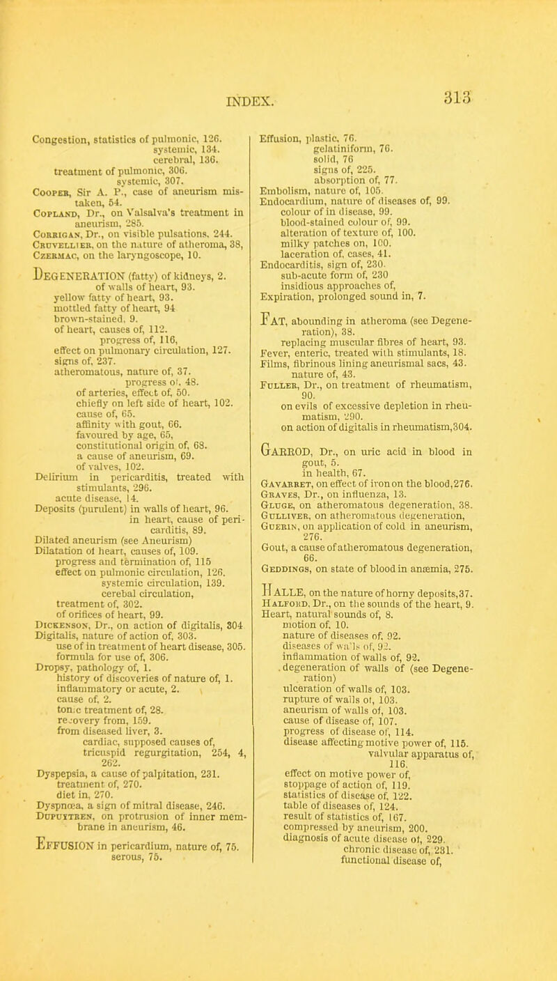 Congestion, statistics of pulmonic, 126. systemic, 134. cerebral, 136. treatment of pulmonic, 306. systemic, 307. CoopEB, Sir A. P., case of aneurism mis- taken, 64. Copland, Dr., on Valsalva’s treatment in aneurism, 285. CoBBiGAN, Dr., on visible pulsations. 244. Cbuvellieb, on the n.iture of atlieroma, 38, CzEBUAc, on the laryngoscope, 10. Degeneration (fatty) of kidneys, 2. of walls of heart, 93. yellow fatty of heart, 93. mottled fatty of heart, 94 brown-stained, 9. of heart, causes of, 112. progress of, 116, effect on pulmonary circulation, 127. signs of, 237. atheromatous, nature of, 37. progress oi. 48. of arteries, effect of 50. chiefly on loft side of heart, 102. cause of, 65. affinity with gout, 66. favoured by age, 65, constitutional origin of, 68. a cause of aneurism, 09. of valves, 102. Delirium in pericarditis, treated with stimulants, 296. acute disease, 14. Deposits (pundent) in walls of heart, 96. in heart, cause of peri- carditis, 89. Dilated aneurism (see Aneurism) Dilatation ol heart, causes of, 109. progress and termination of, 115 effect on pulmonic circulation, 126. systemic circulation, 139. cerebal circulation, treatment of, 302. of orifices of heart, 99. Dickenson, Dr., on action of digitalis, 304 Digitalis, nature of action of, 303. use of in treatment of heart disease, 305. formula for use of, 306. Dropsy, pathology of, 1. history of discoveries of nature of, 1. inflammatory or acute, 2. \ cause of, 2. ton;c treatment of, 28. recovery from, 159. from diseased liver, 3. cardiac, supposed causes of, triciuspid regurgitation, 254, 4, 262. Dyspepsia, a cause of palpatation, 231. treatment of, 270. diet in, 270. Dyspnoea, a sign of mitral disease, 246. Dopujtben, on protrusion of inner mem- brane in aneurism, 46. Ef FUSION in pericardium, nature of, 75. serous, 75. Effusion, plastic, 76. gelalinifonn, 76. solid, 76 signs of, 225. absorption of, 77. Embolism, nature of, 105. Endocardium, nature of diseases of, 99. colour of in disease, 99. blood-stained colour of, 99. alteration of texture of, 100. milky patches on, 100. laceration of, cases, 41. Endocarditis, sign of, 230. sub-acute fonn of, 230 insidious approaches of. Expiration, prolonged sound in, 7. Fat, abounding in atheroma (see Degene- ration), 38. replacing muscular fibres of heart, 93. Fever, enteric, treated with stimulants, 18. Films, fibrinous lining aneurismal sacs, 43. nature of, 43. Fbllee, Dr., on treatment of rheumatism, 90. on evils of excessive depletion in rheu- matism, 290. on action of digitalis in rheumatism,304. GaHEOD, Dr., on uric acid in blood in gout, 5. in health, 67. Gavabeet, on effect of iron on the blood,276. Geaves, Dr., on influenza, 13. Gldge, on atheromatous degeneration, 38. Gdlliveb, on atheromatous degeneration, Gdeein, on application of cold in aneurism, 276. Gout, a cause of atheromatous degeneration, 66. Geddings, on state of blood in ancemia, 275. H ALLE, on the nature of homy deposits,37. Halfoud, Dr., on the sounds of the heart, 9. Heart, natural' sounds of, 8. motion of, 10. nature of diseases of, 92. diseases of wa'l.< of, 92. inflammation of walls of, 92. . degeneration of walls of (see Degene- ration) ulceration of walls of, 103. rupture of walls ol, 103. aneurism of walls of, 103. cause of disease of, 107. progress of disease of, 114. disease affecting motive power of, 116. valvular apparatus of, 116. effect on motive power of, stojipage of action of, 119. statistics of disease of, 122. table of diseases of, 124. result of statistics of, 167. compre.ssed by aneurism, 200. diagnosis of acute disease of, 229. chronic disease of, 231. functional disease of.