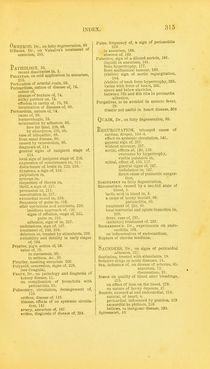 OrmeROD. Dr., on fatty tlcgcneration, W O'Brien, Dr., on Valsalva’s treatment of aneurism, 2S5, Pathology, 35. recent discoveries in, 1. Pellet AN, on cold application in aneurism, 2<6- Perforation of arterial coats, 50. Pericardium, nature of disease of, 74. colour of, cliange of texture of, 74. milky patches on, 75. efTusion in cavity of, 75, 76. termination of diseases of, 80. Pericarditis, nature of, 74. cause of, 89. hceniorrtiagic, 76. termination by adliesion. 83. how far fatal, 2'26, 85. by absorption, 226, 80. case of idiopathic, 89, from renal disease, 90. caused by venesection, 90. diagnosis of, 214 general signs of incipient stage of, 214. local sign of incipient stage of, 216. expression of countenance in, 2Id. distuibance of brain iii, '2'23, 216. dyspnoea, a sign of, 216. palpitation in, syncope in, inspection of thorax in, thrill, a sign of, 217. percussion in, 217. auscultation in, 217. exocardial sound in. 218. frequency of pulse in, 219. after operations and accidents, 220. insidious approach of. J'iO. signs of effusion, stage of, 222. pulse in, 223. adhesion, sign of in, 227. undulations, sign of, 227. treatment of, 243, 288. delirium in, treated by stimulents, 296. irritability and debility in early stages of, 294. Pepsine, pig’s, action of, 29. value of, 29. in marasmus, 30. in asthma, 4ic., 30. Pleurisy, masking aneurism 206. Polypoid, concretion, signs of, 229. (see Coagula), Proct, Dr., on pathology and diagnosis of kidney disease, 11. on complication of bronchitis with pericarditis, 91. Pulmonary, circulation, derangement of, 119. orifices, disease of, 116. disease, effects of on systemic circula- tion, 141 artery, aneurism of, 187. orifice, diagnosis of disease of, 254. Pulse, frequency of, a sign of pericarditis 219. in aneurism, 168. absence of. 169. Pulsation, sign of a dilated auricle, 181. (liquid) in aneurism, 181. from hypertrophy, 177. from mediastinal tumour, 180. (visible) sign of aortic regurgitation, 214. (visible) of neck from hypertrophy, 255. varies with force of heart, '255. above and below clavicles, between 7tli and 8th ribs iu pericardia adhesion. Purgatives, to be avoided in enteric fever. 28. drastic not useful in heart disease, 308 QuAIN, Dr., on fatty degeneration, 95. EeGUKGITATION, tricuspid cause of cardiac, dropsy, 153-4. effect on systemic circulation, 141. general sign of, 257. without murmur, 257. aortic, effects of, 130, 116. overcome by hyperti'opliy, visible pulsation in, mitral, effect of, 133, 117. general signs of, '247. undulation in, '247. direct cause of pulmonic conges- tion, Rokitansky on fatty degeneration. Rheumatism, caused by a morbid state of blood, 5. lactic acid in blood in, 5. a cause of homy deposit, 66. pericarditis, 90. treatment of. 288, 90. locai mercurial and opiate inunction in, 289. fever, case of, 291. (asthenic) treatment of, 293. Richardson’s. Dr., experiments on endo- carditis, 103. on inflammation of endocardium. Rupture of chordse tendinioe. Saunders, Dr., on signs of pericardial adhesion. ’227. Scarlatina, treated with stimulants, 18. Sedative drugs in acute diseases, 14. Sex, influence of, on disease of arteries, 65. aneurism, 72. rheumatism, 91. Simon on quality of blood after bleedings, ■275. on effect of iron on the blood, 276. on nature of horny deposits, 37. Sounds, exocard al and endocardial, 218. natural, of heart, 8. pericardial influenced by position, 219 exocardial'in phthisis, 219. bellows, iu inorgumc disease, 233. Spirometer, 10.