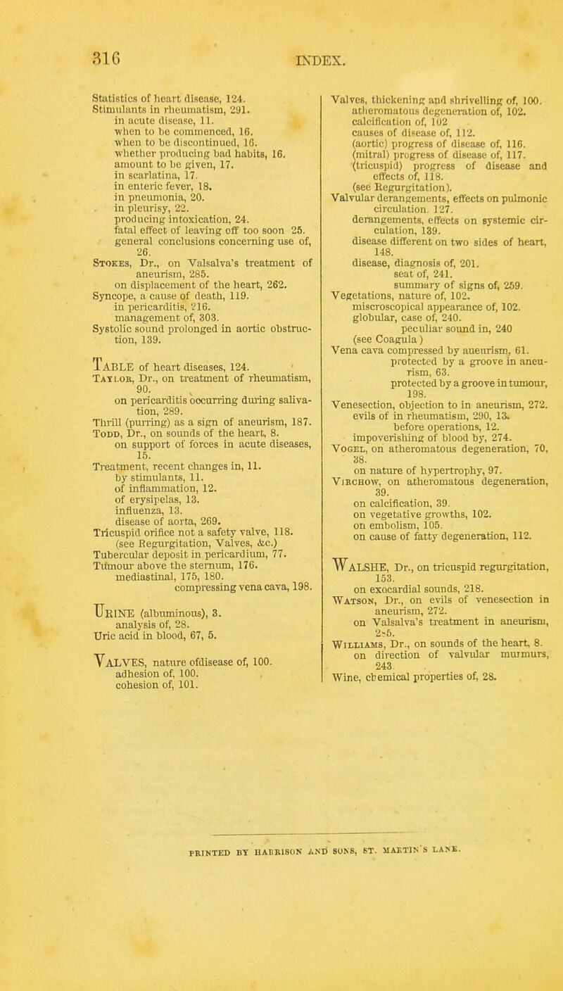 Statistics of heart disease, 124. Stimulants in rlieumatism, 291. in acute disease, 11. when to he commenced, 16. when to he discontinued, 16. whether producing had habits, 16. amount to he given, 17. in scarlatina, 17. in enteric fever, 18. in pneumonia, 20. in pleurisy, 22. producing intoxication, 24. fatal effect of leaving off too soon 25. general conclusions concerning use of, 26. Stokes, Dr., on Valsalva’s treatment of aneurism, 285. on displacement of the heart, 262. Syncope, a cause of death, 119. in pericarditis, 216. management of, 30.3. Systolic sound prolonged in aortic obstruc- tion, 139. Table of heart diseases, 124. ' Tatloe, Dr., on rieatment of rhemnatism, 90. on pericarditis occurring dming sahva- tion, 289. Thrill (pujTing) as a sign of aneurism, 187. Todd, Dr., on sounds of the heart, 8. on support of forces in acute diseases, 15. Treatment, recent changes in, 11. by stimulants, 11. of inflammation, 12. of erysipelas, 13. influenza, 13. disease of aorta, 269. Tricuspid orifice not a safety valve, 118. (see Regurgitation, Valves, 3ic.) Tubercular deposit in pericardium, 77. Tilmour above the sternum, 176. mediastinal, 175, 180. compressing vena cava, 198. UeiiTE (albuminous), 3. analysis of, 28. Uric acid in blood, 67, 5. Valves, nature ofdisease of, 100. adhesion of, 100. cohesion of, 101. Valves, thickening and shrivelling of, 100. atheromatous degeneration of, 102. calcification of, 102 causes of disease of 112. (aortic) progress of disease of 116. (mitral) progress of disease of 117. (tricuspid) progress of disease and effects of 118. (see Eegurgitation). Valvular derangements, effects on pulmonic circulation. 127. derangements, effects on systemic cir- culation, 139. disease different on two sides of heart, 148. disease, diagnosis of 201. seat of 241. summary of signs of 259. Vegetations, nature of 102. miscroscopical appearance of 102. globular, case of 240. peculiar sound in, 240 (see Coagula) Vena cava compressed by aueurism, 61. protected by a groove in aneu- rism, 63. protected by a groove in tumour, 198. Venesection, objection to in aneurism, 272. evils of in rheumatism, 290, 13. before operations, 12. impoverishing of blood by, 274. Vogel, on atheromatous degeneration, 70, 38. on nature of hypertrophy, 97. Vjbchow, on atheromatous degeneration, 39. on calcification, 39. on vegetative growths, 102. on embolism, 105. on cause of fatty degeneration, 112. WALSHE, Dr., on tricuspid regurgitation, 153. on exQcardial sounds, 218. Watson, Dr., on evils of venesection in aneurism, 272. on Valsalva’s treatment in aneurism, 2^5. Williams, Dr., on sounds of the hearf 8. on direction of valvular murmurs, 243. Wine, cbemical properties of 28. PBINTED BY HASRISON AND SONS, ST. MAKTIN S LANE.