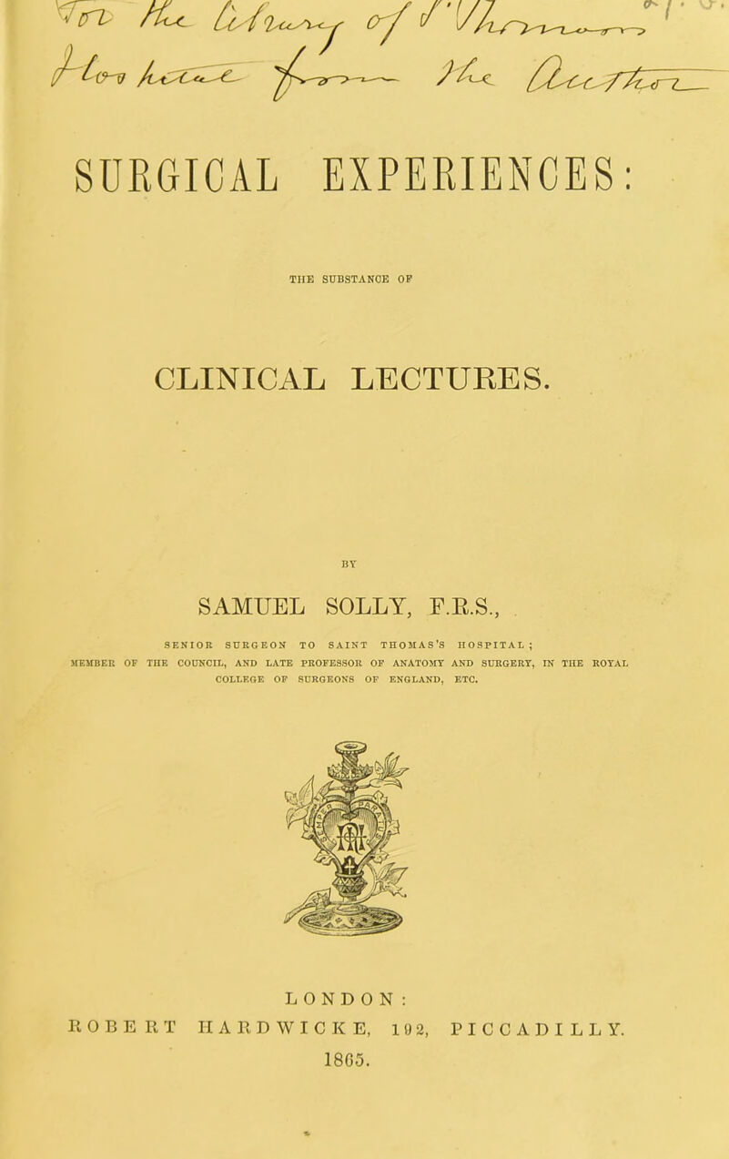 VJ- • SURGICAL EXPERIENCES: THE SUBSTANCE OP CLINICAL LECTURES. SAMUEL SOLLY, F.E.S., SENIOR SURGEON TO SAINT THOMAS’S HOSPITAL; MEMBER OF THE COUNCIL, AND LATE PROFESSOR OF ANATOMY AND SURGERY, IN THE ROYAL COLLEGE OF SURGEONS OF ENGLAND, ETC. LONDON: ROBERT II A R D W I C K E, 192, PICCADILLY. 18G5.