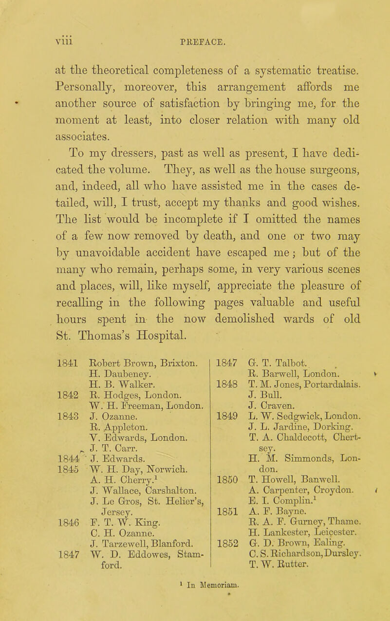 at the theoretical completeness of a systematic treatise. Personally, moreover, this arrangement affords me another source of satisfaction by bringing me, for the moment at least, into closer relation with many old associates. To my dressers, past as well as present, I have dedi- cated the volume. They, as well as the house surgeons, and, indeed, all who have assisted me in the cases de- tailed, will, I trust, accept my thanks and good wishes. The list would be incomplete if I omitted the names of a few now removed by death, and one or two may by unavoidable accident have escaped me; but of the many who remain, perhaps some, in very various scenes and places, will, like myself, appreciate the pleasmn of recalling in the following pages valuable and useful hours spent in the now demolished wards of old St. Thomas’s Hospital. 1841 Robert Brown, Brixton. H. Danbeney. H. B. Walker. 1842 R. Hodges, London. W. H. Freeman, London. 1843 J. Ozanne. R. Appleton. V. Edwards, London. ^ J. T. Carr. 1844 ■ J. Edwards. 1845 W. H. Day, Norwich. A. H. Cherry.^ J. Wallace, Carsbalton. J. Le Gros, St. Helier’s, Jersey. 1846 E. T. W. King. C. H. Ozanne. J. Tarzewell, Blanford. 1847 W. D. Eddowes, Stam- ford. 1847 G.T. Talbot. R. Barwell, London. 1848 T. M. Jones, Poidardalais. J. BnU. J. Craven. 1849 L. W. Sedgwick, London. J. L. Jardme, Dorking. T. A. Cbaldecott, Cbert- sey. H. M. Simmonds, Lon- don. 1850 T. Howell, Banwell. A. Carpenter, Croydon. E. I. CompHn.^ 1851 A. F. Bayne. R. A. F. Gurney, Thame. H. Lankester, Leicester. 1852 G. D. Brown, Ealing. C. S. Richardson, Durslcy. T. W. Rutter. * In Memoriam.