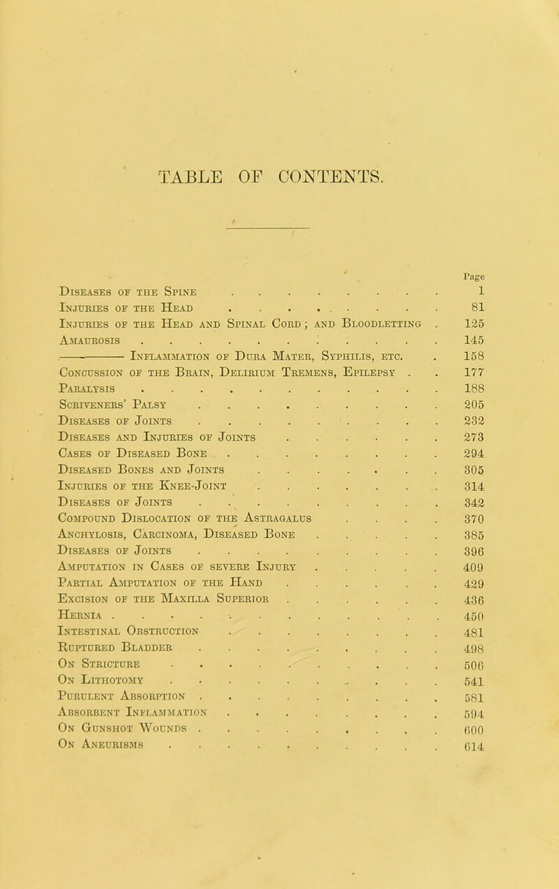 TABLE OF CONTENTS. Page Diseases of the Spine 1 Injuries of the Head ........ 81 Injuries of the Head and Spinal Cord ; and Bloodletting . 125 Amaurosis ... . 145 Inflammation of Dura Mater, Syphilis, etc. . 158 Concussion of the Brain, Delirium Tremens, Epilepsy . . 177 Paralysis 188 Scriveners’ Palsy 205 Diseases of Joints . . . 232 DisE.iSES AND Injuries of Joints 273 Cases of Diseased Bone 294 Diseased Bones and Joints 305 Injuries of the Knee-Joint 314 Diseases of Joints 342 Compound Dislocation of the Astragalus .... 370 Anchylosis, Carcinoma, Diseased Bone 385 Diseases of Joints 396 Amputation in Cases of severe Injury' 409 P.VRTIAL AjVIPUTATION OF THE HaND 429 Excision of the Maxilla Superior 436 Hernia 450 Intestinal Obstruction 401 Ruptured Bladder 490 On Stricture 606 On Lithotomy Purulent Absorption Absorbent Inflammation On Gunshot Wounds 600 On Aneurisjis oi4