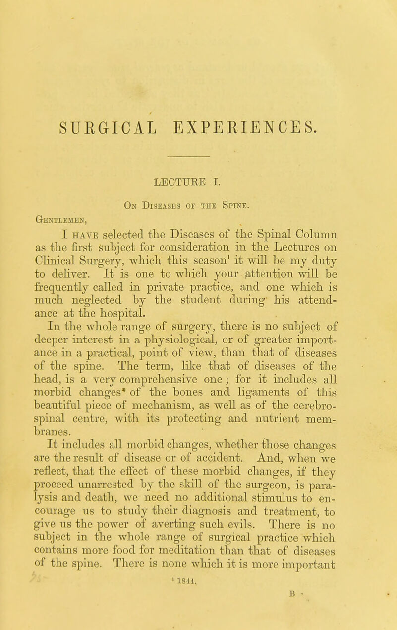 SURGICAL EXPERIENCES. LECTURE I. On Diseases of the Spine. Gentlemen, I HAVE selected the Diseases of the Spinal Colninn as the first subject for consideration in the Lectures on Clinical Surgery, which this season* it will he my duty to dehver. It is one to which yom* .attention will he frequently called in private practice, and one which is much neglected by the student diming' his attend- ance at the hospital. In the whole range of surgery, there is no subject of deeper interest in a physiological, or of greater import- ance in a practical, point of view, than that of diseases of the spine. The term, like that of diseases of the head, is a very comprehensive one ; for it includes all morbid changes’ of the hones and ligaments of this beautiful piece of mechanism, as well as of the cerebro- spinal centre, ivith its protecting and nutrient mem- branes. It includes all morbid changes, whether those changes are the result of disease or of accident. And, when we reflect, that the effect of these morbid changes, if they proceed unarrested by the skill of the surgeon, is para- lysis and death, we need no additional stimulus to en- courage us to study their diagnosis and treatment, to give us the power of averting such evils. There is no subject in the whole range of surgical practice which contains more food for meditation than that of diseases of the spine. There is none which it is more important