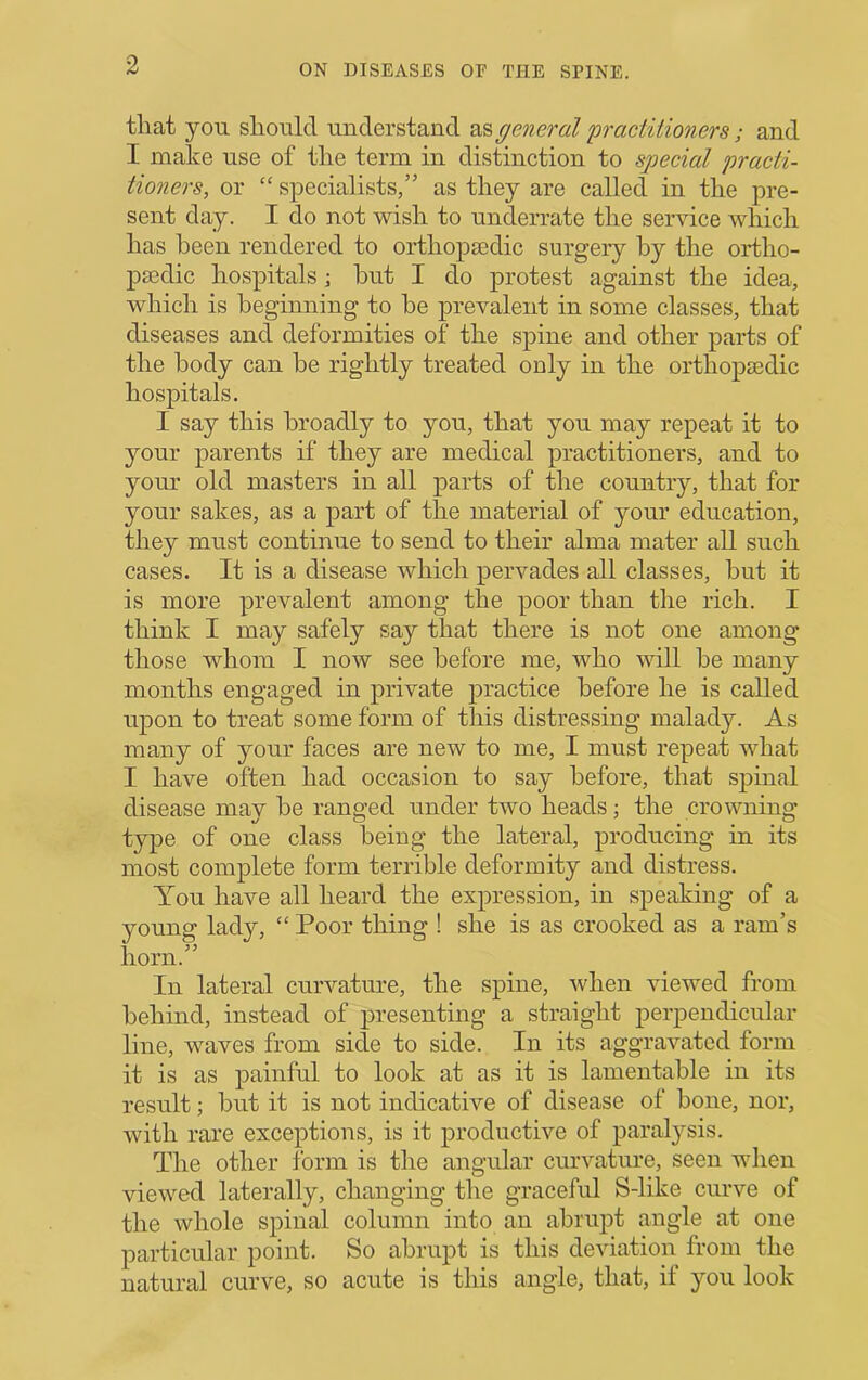 that yon should understand as general practiiioners; and I make use of the term in distinction to special practi- tioners, or “ specialists,” as they are called in the pre- sent day. I do not wish to underrate the service which has been rendered to orthopiedic surgery by the ortho- psedic hospitals; hut I do protest against the idea, which is beginning to be prevalent in some classes, that diseases and deformities of the spine and other parts of the body can be rightly treated only in the orthopasdic hospitals. I say this broadly to you, that you may repeat it to your parents if they are medical practitioners, and to your old masters in all parts of the country, that for your sakes, as a part of the material of your education, they must continue to send to their alma mater all such cases. It is a disease which pervades all classes, but it is more prevalent among the poor than the rich. I think I may safely say that there is not one among those whom I now see before me, who will be many months engaged in private practice before he is called upon to treat some form of this distressing malady. As many of your faces are new to me, I must repeat what I have often had occasion to say before, that spinal disease may be ranged under two heads; the crowning type of one class being the lateral, producing in its most complete form terrible deformity and distress. You have all heard the expression, in speaking of a young lady, “ Poor thing ! she is as crooked as a ram’s horn.” In lateral curvature, the spine, when viewed from behind, instead of presenting a straight perpendicular line, waves from side to side. In its aggravated form it is as painful to look at as it is lamentable in its result; but it is not indicative of disease of bone, nor, with rare exceptions, is it productive of paralysis. The other form is the angular curvature, seen when viewed laterally, changing the graceful S-like curve of the whole spinal column into an abrupt angle at one particular point. So abrupt is this deviation from the natural curve, so acute is this angle, that, if you look