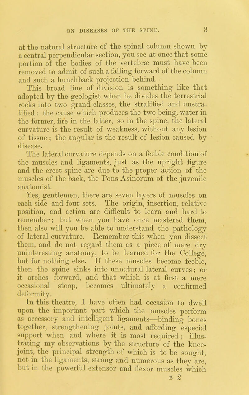 at the natural structure of the spinal column shown by a central perpendicular section, you see at once that some portion of the bodies of the vertebrm must have been removed to admit of such a falling forward of the column and such a hunchback projection behind. This broad line of division is something like that adopted by the geologist when he divides the terrestrial rocks into two grand classes, the stratified and unstra- tified : the cause which produces the two being, water in the former, fife in the latter, so in the spine, the lateral curvatiu-e is the result of weakness, without any lesion of tissue; the angular is the result of lesion caused by disease. The lateral curvature depends on a feeble condition of the muscles and ligaments, just as the upright figure and the erect spine are due to the proper action of the muscles of the back, the Pons Asinorum of the juvenile anatomist. Yes, gentlemen, there are seven layers of muscles on each side and four sets. The origin, insertion, relative position, and action are difficult to learn and hard to remember; but when you have once mastered them, then also will you be able to understand the pathology of lateral curvature. Eemember this when you dissect them, and do not regard them as a piece of mere dry uninteresting anatomy, to be learned for the College, but for nothing else. If these muscles become feeble, then the spine sinks into unnatural lateral curves; or it arches forward, and that which is at first a mere occasional stoop, becomes ultimately a confirmed deformity. In this theatre, I have often had occasion to dwell upon the important part which the muscles perform as accessory and intelligent ligaments—binding bones together, strengthening joints, and affording especial support when and where it is most required; illus- trating my observations by the structure of the knee- joint, the principal strength of which is to be sought, not in the ligaments, strong and numerous as they are, but in the powerful extensor and flexor muscles which B 2