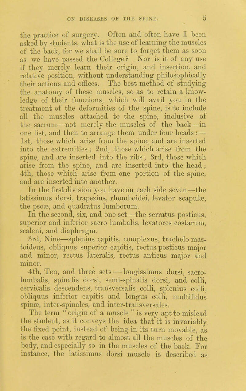 tlie practice of surgery. Often and often have I been asked by students, what is the use of learning the muscles of the back, for we shall be sure to forget them as soon as we have passed the College ? Nor is it of any use if they merely learn their origin, and insertion, and relative position, without understanding philosophically their actions and offices. The best method of studying the anatomy of these muscles, so as to retain a know- ledge of their functions, which will avail you in the treatment of the deformities of the spine, is to include all the muscles attached to the spine, inclusive of the sacrum—not merely the muscles of the back—in one list, and then to arrange them under four heads :— 1st, those which arise from the spine, and are inserted into the extremities; 2nd, those which arise from the spine, and are inserted into the ribs; 3rd, those which arise from the spine, and are inserted into the head; 4th, those which arise from one portion of the spine, and are inserted into another. In the first division you have on each side seven—the latissimus dorsi, trapezius, rhomboidei, levator scapulae, the psoae, and quadratus lumborum. In the second, six, and one set—the serratus posticus, superior and inferior sacro lumbalis, levatores costarum, scaleni, and diaphragm. 3rd, Nine—splenius capitis, complexus, trachelo mas- toideus, obliquus superior capitis, rectus posticus major and minor, rectus lateralis, rectus anticus major and minor. 4th, Ten, and three sets—longissimus dorsi, sacro- lumbalis, spinalis dorsi, semi-spinalis dorsi, and colli, cervicalis descendens, transversalis colli, splenius colli, obliquus inferior capitis and longus colli, multifidus spin®, inter-spinales, and inter-transversales. The term “ origin of a muscle ” is very apt to mislead the student, as it conveys the idea that it is invariably the fixed point, instead of being in its turn movable, as is the case with regard to almost all the muscles of the body, and especially so in the muscles of the back. For instance, the latissimus dorsi muscle is described as