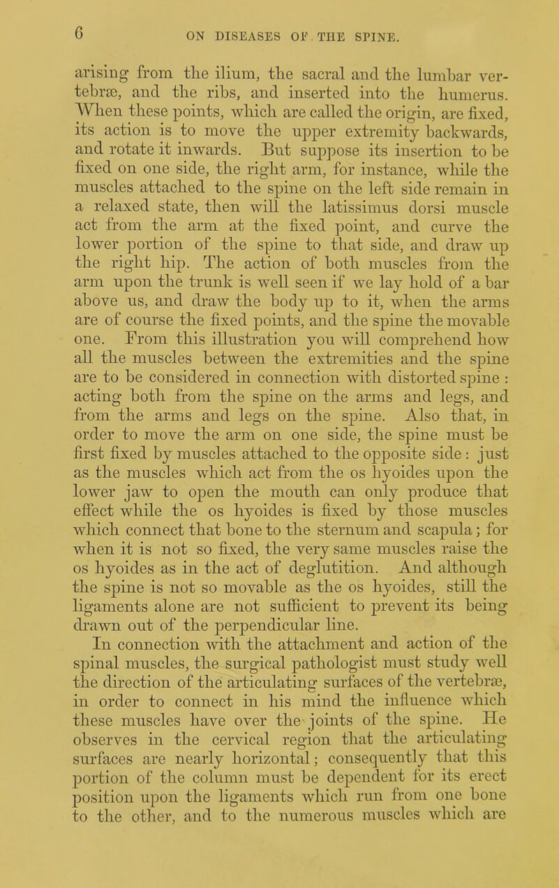 G arising from the ilium, the sacral and the lumbar ver- tebra), and the ribs, and inserted into the humerus. AVhen these points, which are called the origin, are fixed, its action is to move the upper extremity backwards, and rotate it inwards. But suppose its insertion to be fixed on one side, the right arm, for instance, while the muscles attached to the spine on the left side remain in a relaxed state, then will the latissimus dorsi muscle act from the arm at the fixed point, and curve the lower portion of the spine to that side, and draw up the right hip. The action of both muscles from the arm upon the trunk is well seen if we lay hold of a bar above us, and draw the body up to it, when the arms are of course the fixed points, and the spine the movable one. Brom this illustration you will comprehend how all the muscles between the extremities and the spine are to be considered in connection with distorted spine : acting both from the spine on the arms and legs, and from the arms and legs on the spine. Also that, in order to move the arm on one side, the spine must be first fixed by muscles attached to the opposite side: just as the muscles which act from the os hyoides upon the lower jaw to open the mouth can only produce that effect while the os hyoides is fixed by those muscles which connect that bone to the sternum and scapula; for when it is not so fixed, the very same muscles raise the os hyoides as in the act of deglutition. And although the spine is not so movable as the os hyoides, still the ligaments alone are not sufiicient to prevent its being di'awn out of the perpendicular line. In connection with the attachment and action of the spinal muscles, the siu'gical pathologist must study well the direction of the articulating surfaces of the vertebrae, in order to connect in his mind the influence which these muscles have over the joints of the spine. He observes in the cervical region that the articulating surfaces are nearly horizontal; consequently that this portion of the column must be dependent for its erect position upon the ligaments which run from one bone to the othei*, and to the numerous muscles which are