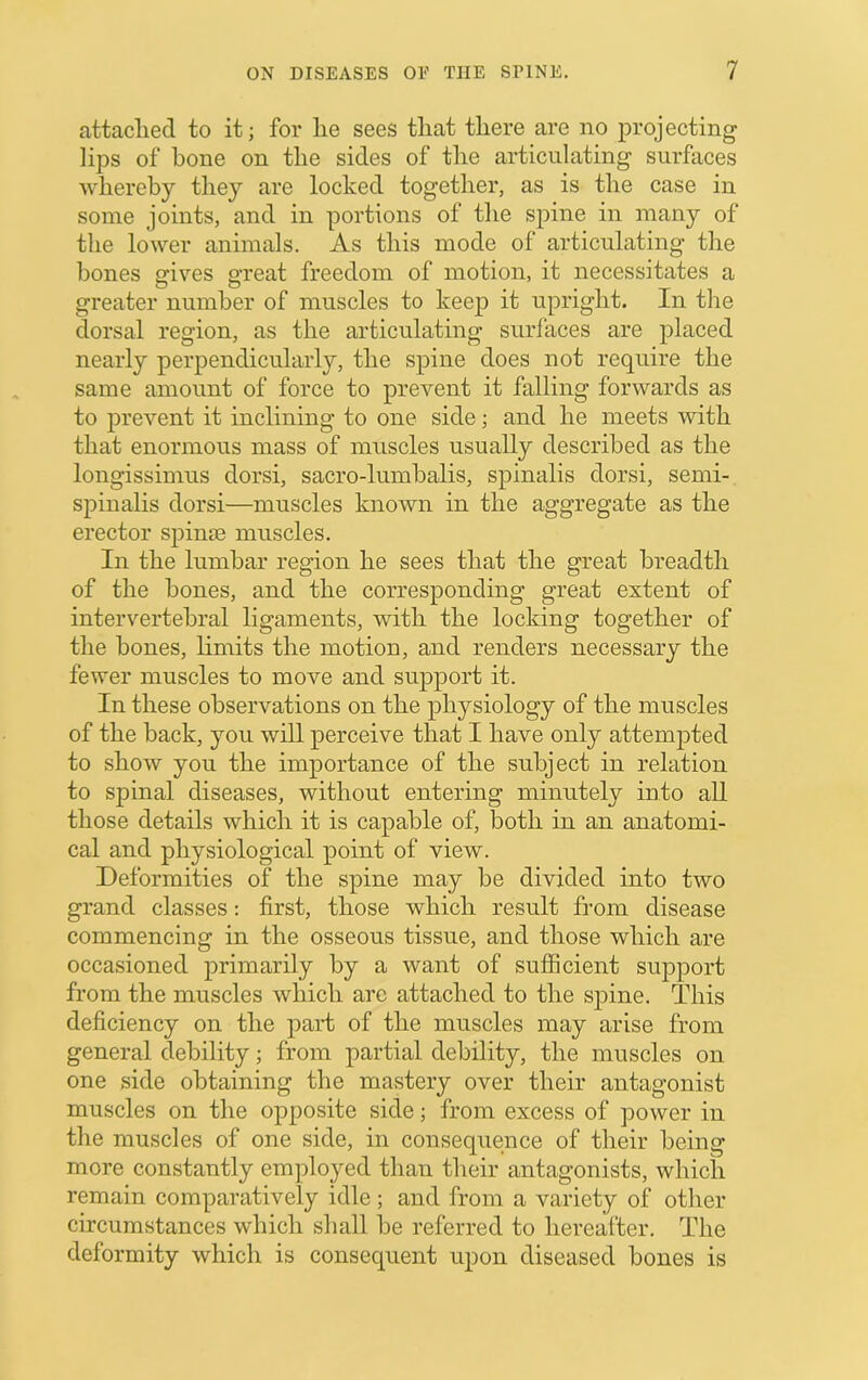 attached to it; for lie sees that there are no projecting lips of hone on the sides of the articulating surfaces whereby they are locked together, as is the case in some joints, and in portions of the spine in many of the lower animals. As this mode of articulating the bones gives great freedom of motion, it necessitates a greater number of muscles to keep it upright. In the dorsal region, as the articulating surfaces are placed nearly perpendicularly, the spine does not require the same amount of force to prevent it falling forwards as to prevent it inclining to one side; and he meets with that enormous mass of muscles usually described as the longissimus dorsi, sacro-lumbalis, spinalis dorsi, semi- spinalis dorsi—muscles known in the aggregate as the erector spinje muscles. In the lumbar region he sees that the great breadth of the bones, and the corresponding great extent of intervertebral ligaments, with the locking together of the bones, limits the motion, and renders necessary the fewer muscles to move and support it. In these observations on the physiology of the muscles of the back, you will perceive that I have only attempted to show you the importance of the subject in relation to spinal diseases, without entering minutely into all those details which it is capable of, both in an anatomi- cal and physiological point of view. Deformities of the spine may be divided into two grand classes: first, those which result from disease commencing in the osseous tissue, and those which are occasioned primarily by a want of sufficient support from the muscles which arc attached to the spine. This deficiency on the part of the muscles may arise from general debility; from partial debility, the muscles on one side obtaining the mastery over their antagonist muscles on the opposite side; from excess of power in the muscles of one side, in consequence of their being more constantly employed than their antagonists, which remain comparatively idle; and from a variety of otlier circumstances which shall be referred to hereafter. The deformity which is consequent upon diseased bones is