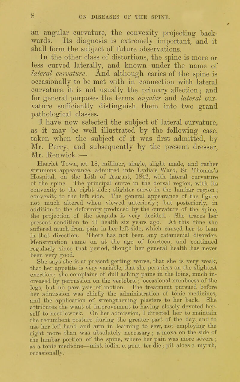 an angular curvature, the convexity projecting back- wards. Its diagnosis is extremely important, and it shall form the subject of future observations. In the other class of distortions, the spine is more or less curved laterally, and known under the name of lateral curvature. And although caries of the spine is occasionally to be met with in connection with lateral curvature, it is not usually the primary affection; and for general purposes the terms angular and lateral cur- vature sufficiently distinguish them into two grand ]3athological classes. I have now selected the subject of lateral curvature, as it may be well illustrated by the following case, taken when the subject of it was first admitted, by Mr. Perry, and subsequently by the present dresser, Mr. Penwick :—■ HaiTiet Town, ast. 18, miUmer, single, sliglit made, and rather strnmons appearance, admitted into Lydia’s Ward, St. Thomas’s Hospital, on the 15th of Angnst, 1842, with lateral cniwature of the spine. The principal curve in the dorsal region, with its convexiiy to the right side; sHghter curve in the lumbar region; convexity to the left side. The general appearance of the figure not much altered when viewed anteriorly; bnt posteriorly, in addition to the deformity produced by the curvature of the spiue, the projection of the scapula is very decided. She traces her present condition to ill health six yeai’s ago. At this time she suffered much from pain in her left side, which caused her to lean in that direction. There has not been any catamenial disorder. Menstruation came on at the age of fourteen, and contmued regularly since that period, though her general health has never been very good. She says she is at jaresent getting worse, that she is very weak, that her appetite is very variable, that she persphes on the slightest exertion; she complains of dull aching pains in the loins, much in- creased by percussion on the vertebrae ; occasional numbness of the legs, but no paralysis of motion. The treatment pmsued before her admission was chiefly the administration of tonic medicines, and the application of strengthening plasters to her back. She attributes the want of improvement to having closely devoted her- self to needlework. On her admission, I dh-ected her to maintain the recumbent posture dui’ing the greater part of the day, and to use her left hand and arm in learning to sew, not employing the right more than was absolutely necessary; a moxa on the side of the lumbar portion of the spiue, where her pain was more severe ; as a tonic medicine—mist, iodin. c. gent, ter die; pil. aloes c. myrrh, occasionally.